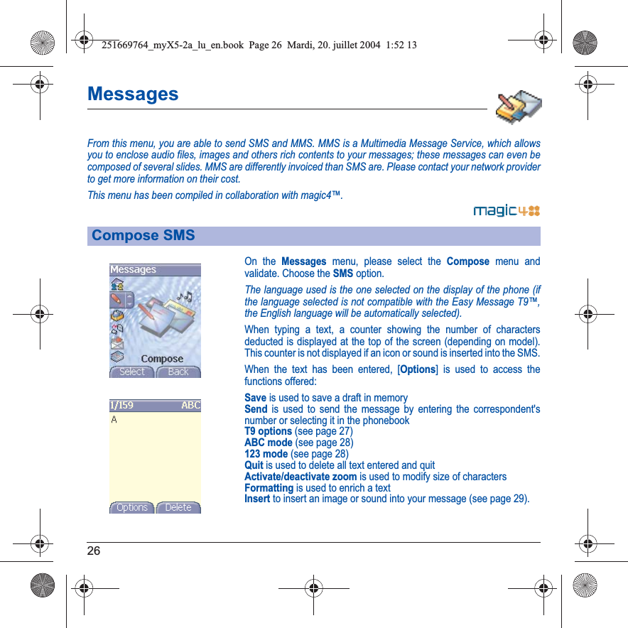 26MessagesFrom this menu, you are able to send SMS and MMS. MMS is a Multimedia Message Service, which allows you to enclose audio files, images and others rich contents to your messages; these messages can even be composed of several slides. MMS are differently invoiced than SMS are. Please contact your network provider to get more information on their cost. This menu has been compiled in collaboration with magic4™.On the Messages menu, please select the Compose menu and validate. Choose the SMS option.The language used is the one selected on the display of the phone (if the language selected is not compatible with the Easy Message T9™, the English language will be automatically selected).When typing a text, a counter showing the number of characters deducted is displayed at the top of the screen (depending on model). This counter is not displayed if an icon or sound is inserted into the SMS.When the text has been entered, [Options] is used to access the functions offered:Save is used to save a draft in memorySend is used to send the message by entering the correspondent&apos;s number or selecting it in the phonebookT9 options (see page 27)ABC mode (see page 28)123 mode (see page 28)Quit is used to delete all text entered and quitActivate/deactivate zoom is used to modify size of charactersFormatting is used to enrich a textInsert to insert an image or sound into your message (see page 29).Compose SMS251669764_myX5-2a_lu_en.book  Page 26  Mardi, 20. juillet 2004  1:52 13