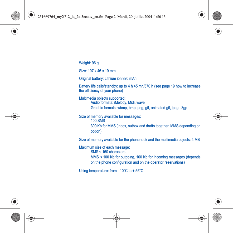 Weight: 96 gSize: 107 x 46 x 19 mmOriginal battery: Lithium ion 920 mAhBattery life calls/standby: up to 4 h 45 mn/370 h (see page 19 how to increasethe efficiency of your phone)Multimedia objects supported:Audio formats: iMelody, Midi, waveGraphic formats: wbmp, bmp, png, gif, animated gif, jpeg, .3gpSize of memory available for messages:100 SMS300 Kb for MMS (inbox, outbox and drafts together; MMS depending onoption)Size of memory available for the phonenook and the multimedia objects: 4 MBMaximum size of each message:SMS &lt; 160 charactersMMS &lt; 100 Kb for outgoing, 100 Kb for incoming messages (dependson the phone configuration and on the operator reservations)Using temperature: from - 10°C to + 55°C251669764_myX5-2_lu_2e-3ecouv_en.fm  Page 2  Mardi, 20. juillet 2004  1:56 13