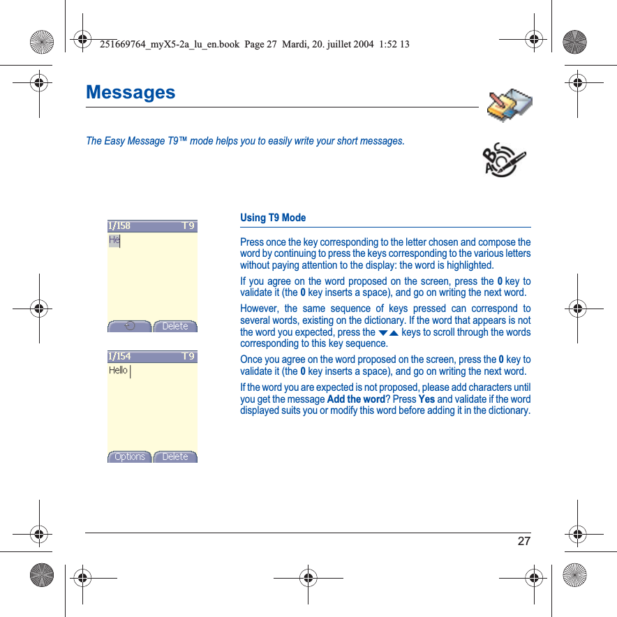 27MessagesThe Easy Message T9™ mode helps you to easily write your short messages.Using T9 ModePress once the key corresponding to the letter chosen and compose the word by continuing to press the keys corresponding to the various letters without paying attention to the display: the word is highlighted.If you agree on the word proposed on the screen, press the 0key to validate it (the 0key inserts a space), and go on writing the next word.However, the same sequence of keys pressed can correspond to several words, existing on the dictionary. If the word that appears is not the word you expected, press the TSkeys to scroll through the words corresponding to this key sequence.Once you agree on the word proposed on the screen, press the 0key to validate it (the 0key inserts a space), and go on writing the next word.If the word you are expected is not proposed, please add characters until you get the message Add the word? Press Yes and validate if the word displayed suits you or modify this word before adding it in the dictionary.251669764_myX5-2a_lu_en.book  Page 27  Mardi, 20. juillet 2004  1:52 13