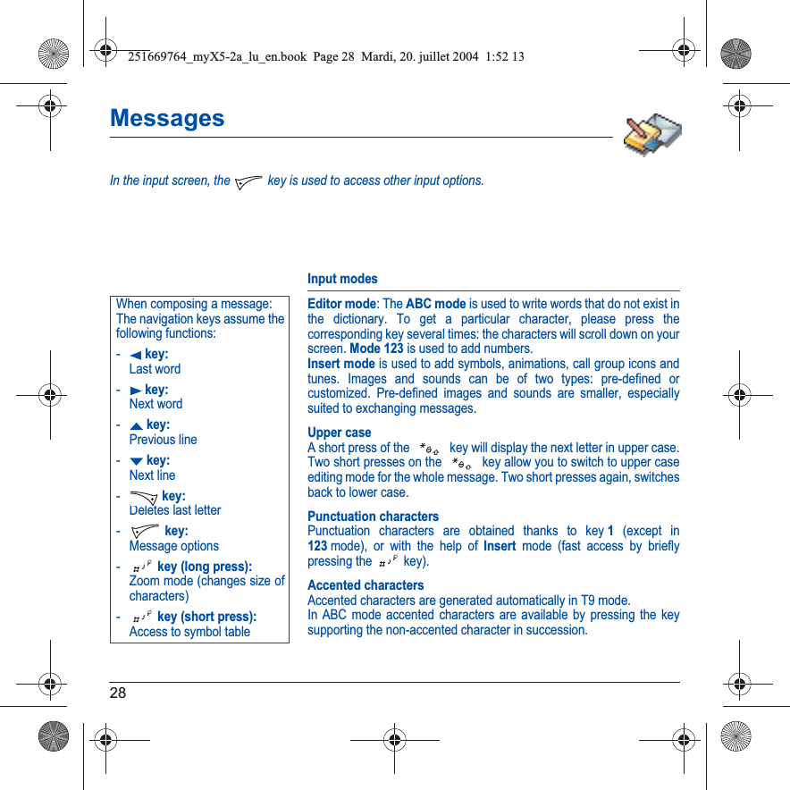 28MessagesIn the input screen, the   key is used to access other input options.Input modesEditor mode: The ABC mode is used to write words that do not exist in the dictionary. To get a particular character, please press the corresponding key several times: the characters will scroll down on your screen. Mode 123 is used to add numbers. Insert mode is used to add symbols, animations, call group icons and tunes. Images and sounds can be of two types: pre-defined or customized. Pre-defined images and sounds are smaller, especially suited to exchanging messages.Upper caseA short press of the   key will display the next letter in upper case.Two short presses on the   key allow you to switch to upper case editing mode for the whole message. Two short presses again, switches back to lower case.Punctuation charactersPunctuation characters are obtained thanks to key 1 (except in 123mode), or with the help of Insert mode (fast access by briefly pressing the   key).Accented charactersAccented characters are generated automatically in T9 mode.In ABC mode accented characters are available by pressing the key supporting the non-accented character in succession.When composing a message:The navigation keys assume the following functions:-W key: Last word-X key: Next word-S key: Previous line-T key: Next line- key: Deletes last letter- key: Message options- key (long press): Zoom mode (changes size of characters)- key (short press): Access to symbol table251669764_myX5-2a_lu_en.book  Page 28  Mardi, 20. juillet 2004  1:52 13