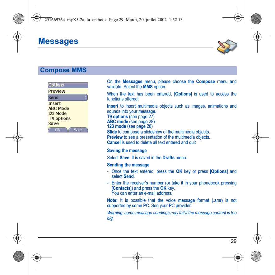 29MessagesOn the Messages menu, please choose the Compose menu and validate. Select the MMS option.When the text has been entered, [Options] is used to access the functions offered:Insert to insert multimedia objects such as images, animations and sounds into your message.T9 options (see page 27)ABC mode (see page 28)123 mode (see page 28)Slide to compose a slideshow of the multimedia objects.Preview to see a presentation of the multimedia objects.Cancel is used to delete all text entered and quitSaving the messageSelect Save. It is saved in the Drafts menu.Sending the message- Once the text entered, press the OK key or press [Options] and select Send.- Enter the receiver’s number (or take it in your phonebook pressing [Contacts]) and press the OK key. You can enter an e-mail address.Note: It is possible that the voice message format (.amr) is not supported by some PC. See your PC provider.Warning: some message sendings may fail if the message content is too big.Compose MMS251669764_myX5-2a_lu_en.book  Page 29  Mardi, 20. juillet 2004  1:52 13