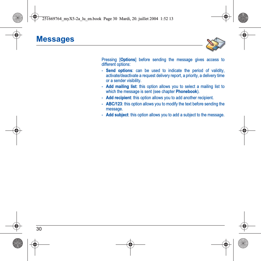 30MessagesPressing [Options] before sending the message gives access to different options:-Send options: can be used to indicate the period of validity, activate/deactivate a request delivery report, a priority, a delivery time or a sender visibility.-Add mailing list: this option allows you to select a mailing list to which the message is sent (see chapter Phonebook).-Add recipient: this option allows you to add another recipient.-ABC/123: this option allows you to modify the text before sending the message.-Add subject: this option allows you to add a subject to the message.251669764_myX5-2a_lu_en.book  Page 30  Mardi, 20. juillet 2004  1:52 13