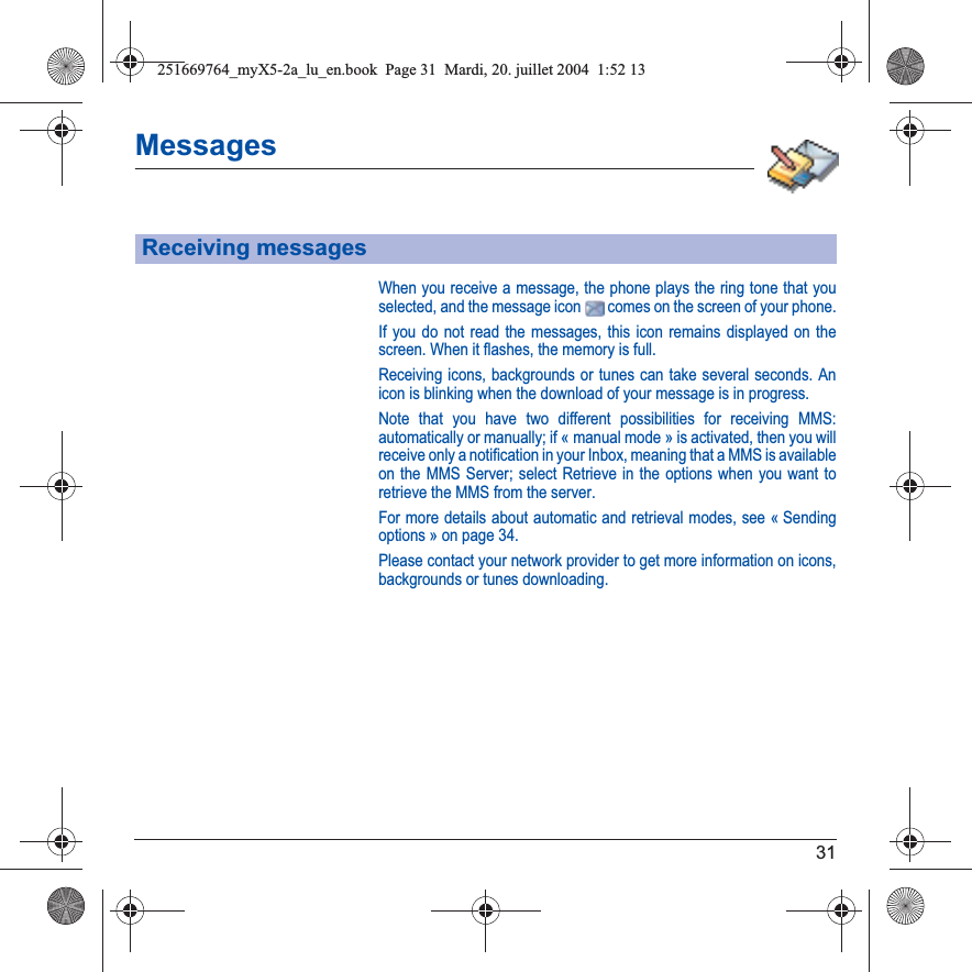 31MessagesWhen you receive a message, the phone plays the ring tone that you selected, and the message icon   comes on the screen of your phone.If you do not read the messages, this icon remains displayed on the screen. When it flashes, the memory is full.Receiving icons, backgrounds or tunes can take several seconds. An icon is blinking when the download of your message is in progress.Note that you have two different possibilities for receiving MMS: automatically or manually; if « manual mode » is activated, then you will receive only a notification in your Inbox, meaning that a MMS is available on the MMS Server; select Retrieve in the options when you want to retrieve the MMS from the server.For more details about automatic and retrieval modes, see « Sending options » on page 34.Please contact your network provider to get more information on icons, backgrounds or tunes downloading.Receiving messages251669764_myX5-2a_lu_en.book  Page 31  Mardi, 20. juillet 2004  1:52 13