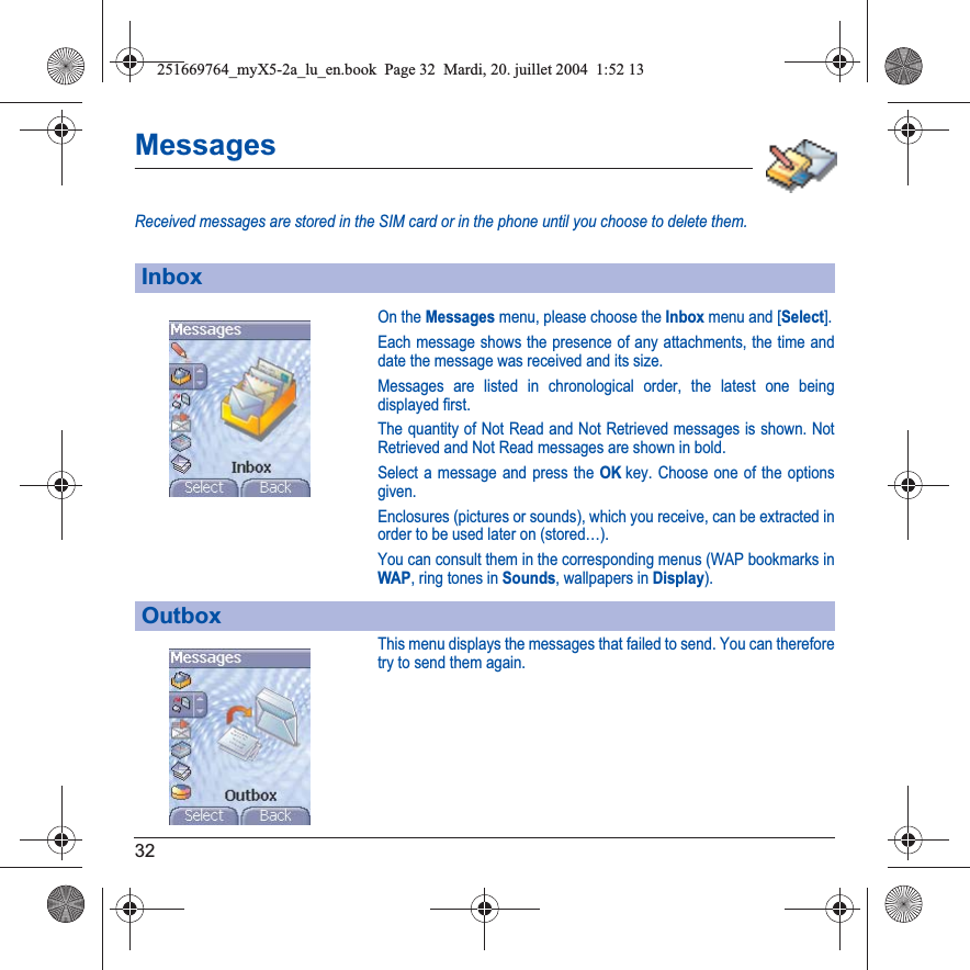 32MessagesReceived messages are stored in the SIM card or in the phone until you choose to delete them.On the Messages menu, please choose the Inbox menu and [Select].Each message shows the presence of any attachments, the time and date the message was received and its size.Messages are listed in chronological order, the latest one being displayed first.The quantity of Not Read and Not Retrieved messages is shown. Not Retrieved and Not Read messages are shown in bold. Select a message and press the OKkey. Choose one of the options given.Enclosures (pictures or sounds), which you receive, can be extracted in order to be used later on (stored…). You can consult them in the corresponding menus (WAP bookmarks inWAP, ring tones in Sounds, wallpapers in Display).This menu displays the messages that failed to send. You can therefore try to send them again.InboxOutbox251669764_myX5-2a_lu_en.book  Page 32  Mardi, 20. juillet 2004  1:52 13
