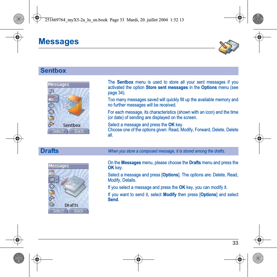33MessagesThe Sentbox menu is used to store all your sent messages if youactivated the option Store sent messages in the Options menu (see page 34).Too many messages saved will quickly fill up the available memory and no further messages will be received.For each message, its characteristics (shown with an icon) and the time (or date) of sending are displayed on the screen.Select a message and press the OKkey.Choose one of the options given: Read, Modify, Forward, Delete, Delete all.On the Messages menu, please choose the Drafts menu and press the OKkey.Select a message and press [Options]. The options are: Delete, Read, Modify, Details.If you select a message and press the OK key, you can modify it.If you want to send it, select Modify then press [Options] and select Send.SentboxDraftsWhen you store a composed message, it is stored among the drafts.251669764_myX5-2a_lu_en.book  Page 33  Mardi, 20. juillet 2004  1:52 13
