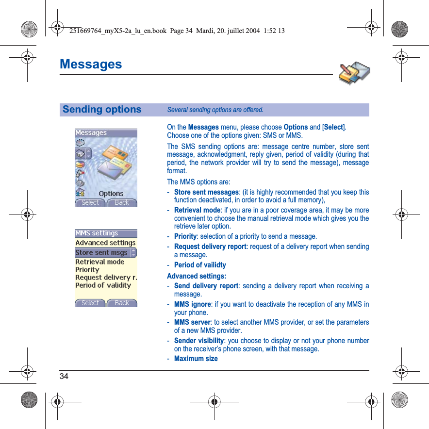 34MessagesOn the Messages menu, please choose Options and [Select].Choose one of the options given: SMS or MMS.The SMS sending options are: message centre number, store sent message, acknowledgment, reply given, period of validity (during that period, the network provider will try to send the message), message format.The MMS options are: -Store sent messages: (it is highly recommended that you keep this function deactivated, in order to avoid a full memory),-Retrieval mode: if you are in a poor coverage area, it may be more convenient to choose the manual retrieval mode which gives you the retrieve later option.-Priority: selection of a priority to send a message.-Request delivery report: request of a delivery report when sending a message.-Period of vailidtyAdvanced settings:-Send delivery report: sending a delivery report when receiving a message.-MMS ignore: if you want to deactivate the reception of any MMS in your phone.-MMS server: to select another MMS provider, or set the parameters of a new MMS provider.-Sender visibility: you choose to display or not your phone number on the receiver’s phone screen, with that message.-Maximum sizeSending optionsSeveral sending options are offered.251669764_myX5-2a_lu_en.book  Page 34  Mardi, 20. juillet 2004  1:52 13