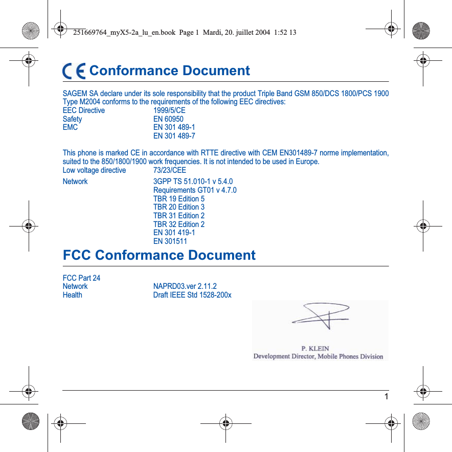 1 Conformance DocumentSAGEM SA declare under its sole responsibility that the product Triple Band GSM 850/DCS 1800/PCS 1900 Type M2004 conforms to the requirements of the following EEC directives:EEC Directive  1999/5/CESafety EN 60950EMC EN 301 489-1EN 301 489-7This phone is marked CE in accordance with RTTE directive with CEM EN301489-7 norme implementation, suited to the 850/1800/1900 work frequencies. It is not intended to be used in Europe.Low voltage directive  73/23/CEENetwork 3GPP TS 51.010-1 v 5.4.0Requirements GT01 v 4.7.0 TBR 19 Edition 5TBR 20 Edition 3TBR 31 Edition 2TBR 32 Edition 2EN 301 419-1EN 301511FCC Conformance DocumentFCC Part 24Network NAPRD03.ver 2.11.2Health Draft IEEE Std 1528-200x251669764_myX5-2a_lu_en.book  Page 1  Mardi, 20. juillet 2004  1:52 13