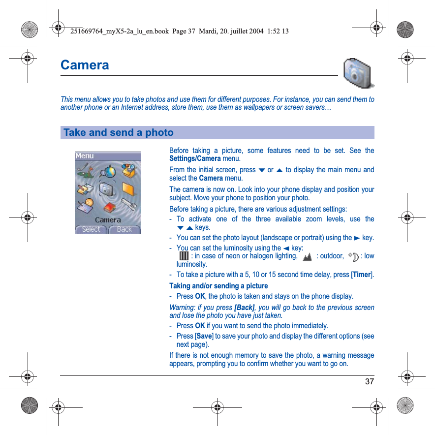 37CameraThis menu allows you to take photos and use them for different purposes. For instance, you can send them to another phone or an Internet address, store them, use them as wallpapers or screen savers…Before taking a picture, some features need to be set. See the Settings/Camera menu.From the initial screen, press Tor S to display the main menu and select the Camera menu.The camera is now on. Look into your phone display and position your subject. Move your phone to position your photo.Before taking a picture, there are various adjustment settings:- To activate one of the three available zoom levels, use the TS keys.- You can set the photo layout (landscape or portrait) using the X key.- You can set the luminosity using the W key: : in case of neon or halogen lighting,   : outdoor,  : low luminosity. - To take a picture with a 5, 10 or 15 second time delay, press [Timer].Taking and/or sending a picture- Press OK, the photo is taken and stays on the phone display.Warning: if you press [Back], you will go back to the previous screen and lose the photo you have just taken.- Press OK if you want to send the photo immediately.- Press [Save] to save your photo and display the different options (see next page).If there is not enough memory to save the photo, a warning message appears, prompting you to confirm whether you want to go on.Take and send a photo251669764_myX5-2a_lu_en.book  Page 37  Mardi, 20. juillet 2004  1:52 13