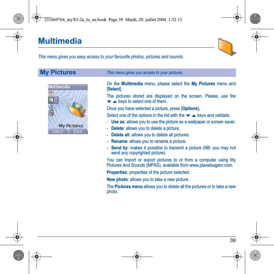 39MultimediaThis menu gives you easy access to your favourite photos, pictures and sounds.On the Multimedia menu, please select the My Pictures menu and [Select].The pictures stored are displayed on the screen. Please, use the TSkeys to select one of them.Once you have selected a picture, press [Options].Select one of the options in the list with the TSkeys and validate.-Use as: allows you to use the picture as a wallpaper or screen saver.-Delete: allows you to delete a picture.-Delete all: allows you to delete all pictures.-Rename: allows you to rename a picture.-Send by: makes it possible to transmit a picture (NB: you may not send any copyrighted picture).You can import or export pictures to or from a computer using My Pictures And Sounds (MPAS), available from www.planetsagem.com.Properties: properties of the picture selected.New photo: allows you to take a new picture.The Pictures menu allows you to delete all the pictures or to take a new photo.My PicturesThis menu gives you access to your pictures.251669764_myX5-2a_lu_en.book  Page 39  Mardi, 20. juillet 2004  1:52 13