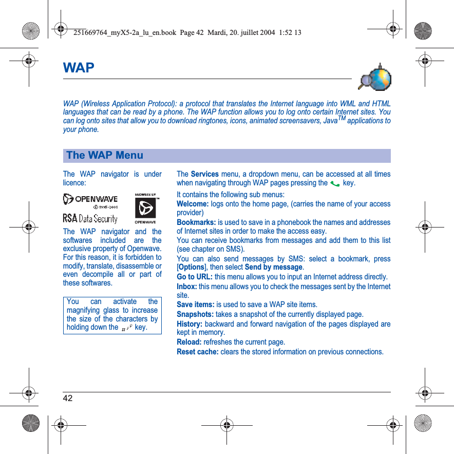 42WAPWAP (Wireless Application Protocol): a protocol that translates the Internet language into WML and HTML languages that can be read by a phone. The WAP function allows you to log onto certain Internet sites. You can log onto sites that allow you to download ringtones, icons, animated screensavers, JavaTM applications to your phone.The Servicesmenu, a dropdown menu, can be accessed at all times when navigating through WAP pages pressing the   key.It contains the following sub menus:Welcome: logs onto the home page, (carries the name of your access provider)Bookmarks: is used to save in a phonebook the names and addresses of Internet sites in order to make the access easy.You can receive bookmarks from messages and add them to this list (see chapter on SMS).You can also send messages by SMS: select a bookmark, press [Options], then select Send by message.Go to URL: this menu allows you to input an Internet address directly.Inbox: this menu allows you to check the messages sent by the Internet site.Save items: is used to save a WAP site items.Snapshots: takes a snapshot of the currently displayed page.History: backward and forward navigation of the pages displayed are kept in memory.Reload: refreshes the current page.Reset cache: clears the stored information on previous connections.The WAP MenuThe WAP navigator is underlicence:The WAP navigator and the softwares included are the exclusive property of Openwave. For this reason, it is forbidden to modify, translate, disassemble oreven decompile all or part ofthese softwares.You can activate the magnifying glass to increase the size of the characters by holding down the  key.251669764_myX5-2a_lu_en.book  Page 42  Mardi, 20. juillet 2004  1:52 13