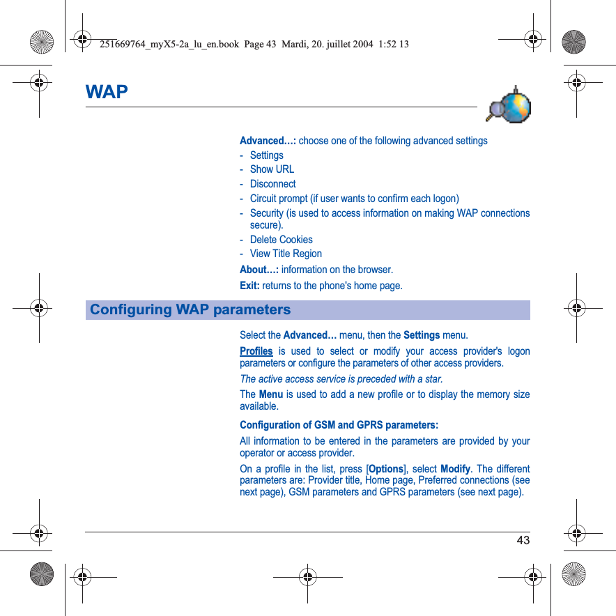 43WAPAdvanced…: choose one of the following advanced settings- Settings-Show URL- Disconnect- Circuit prompt (if user wants to confirm each logon)- Security (is used to access information on making WAP connections secure). - Delete Cookies- View Title RegionAbout…: information on the browser.Exit: returns to the phone&apos;s home page. Select the Advanced… menu, then the Settings menu.Profiles is used to select or modify your access provider&apos;s logon parameters or configure the parameters of other access providers.The active access service is preceded with a star.The Menu is used to add a new profile or to display the memory size available.Configuration of GSM and GPRS parameters:All information to be entered in the parameters are provided by your operator or access provider.On a profile in the list, press [Options], select Modify. The different parameters are: Provider title, Home page, Preferred connections (see next page), GSM parameters and GPRS parameters (see next page).Configuring WAP parameters251669764_myX5-2a_lu_en.book  Page 43  Mardi, 20. juillet 2004  1:52 13