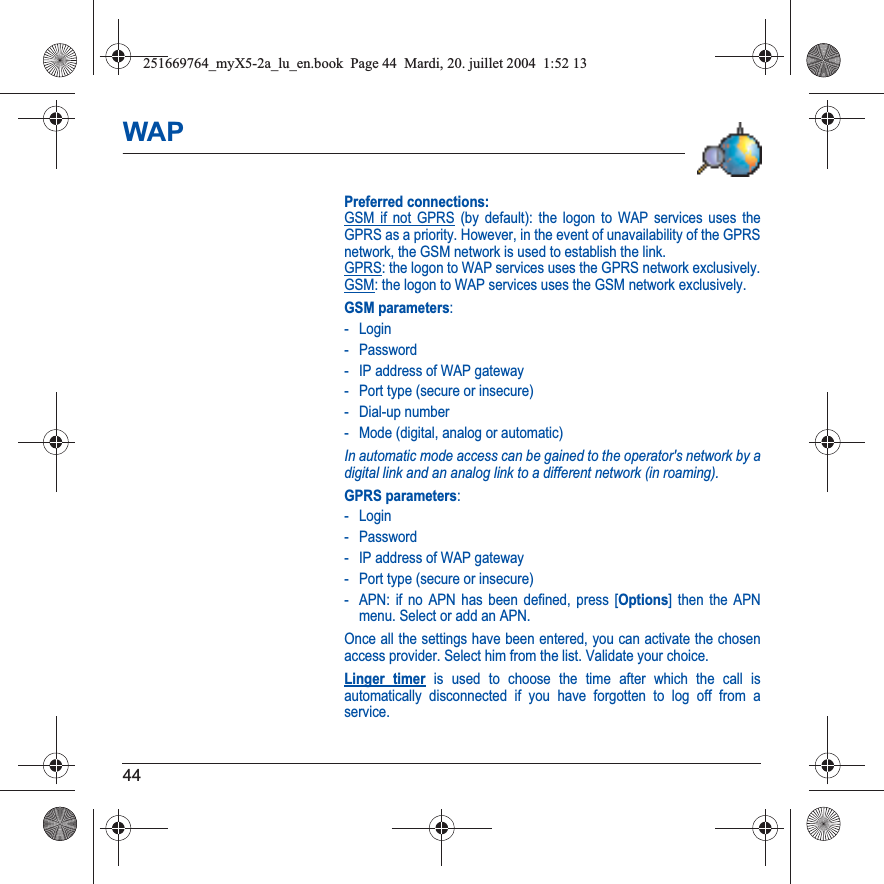 44WAPPreferred connections: GSM if not GPRS (by default): the logon to WAP services uses the GPRS as a priority. However, in the event of unavailability of the GPRS network, the GSM network is used to establish the link.  GPRS: the logon to WAP services uses the GPRS network exclusively. GSM: the logon to WAP services uses the GSM network exclusively.GSM parameters:- Login- Password- IP address of WAP gateway- Port type (secure or insecure)- Dial-up number- Mode (digital, analog or automatic)In automatic mode access can be gained to the operator&apos;s network by a digital link and an analog link to a different network (in roaming).GPRS parameters:- Login- Password- IP address of WAP gateway- Port type (secure or insecure)- APN: if no APN has been defined, press [Options] then the APN menu. Select or add an APN.Once all the settings have been entered, you can activate the chosen access provider. Select him from the list. Validate your choice.Linger timer is used to choose the time after which the call is automatically disconnected if you have forgotten to log off from a service.251669764_myX5-2a_lu_en.book  Page 44  Mardi, 20. juillet 2004  1:52 13