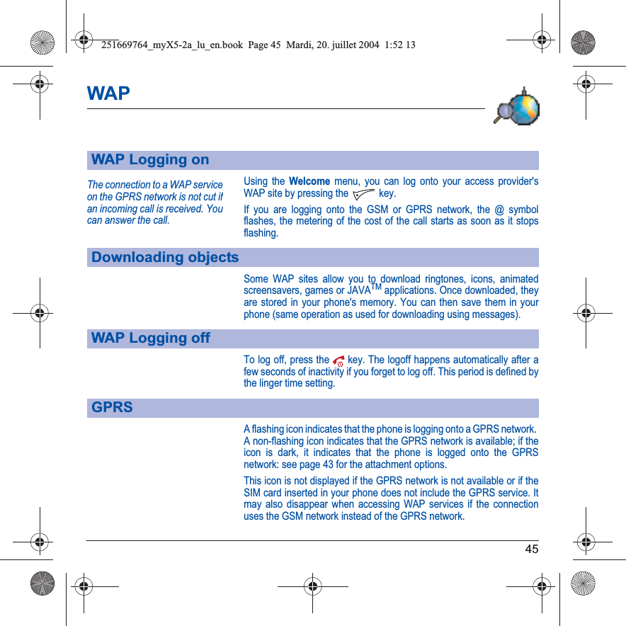 45WAPUsing the Welcome menu, you can log onto your access provider&apos;s WAP site by pressing the  key.If you are logging onto the GSM or GPRS network, the @ symbol flashes, the metering of the cost of the call starts as soon as it stops flashing.Some WAP sites allow you to download ringtones, icons, animated screensavers, games or JAVATM applications. Once downloaded, they are stored in your phone&apos;s memory. You can then save them in your phone (same operation as used for downloading using messages).To log off, press the  key. The logoff happens automatically after a few seconds of inactivity if you forget to log off. This period is defined by the linger time setting.A flashing icon indicates that the phone is logging onto a GPRS network. A non-flashing icon indicates that the GPRS network is available; if the icon is dark, it indicates that the phone is logged onto the GPRS network: see page 43 for the attachment options.This icon is not displayed if the GPRS network is not available or if the SIM card inserted in your phone does not include the GPRS service. It may also disappear when accessing WAP services if the connection uses the GSM network instead of the GPRS network.WAP Logging onDownloading objectsWAP Logging offGPRSThe connection to a WAP service on the GPRS network is not cut ifan incoming call is received. You can answer the call.251669764_myX5-2a_lu_en.book  Page 45  Mardi, 20. juillet 2004  1:52 13
