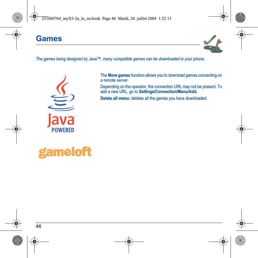 46GamesThe games being designed by Java™, many compatible games can be downloaded in your phone.The More games function allows you to download games connecting on a remote server.Depending on the operator, the connection URL may not be present. To add a new URL, go to Settings/Connection/Menu/Add.Delete all menu: deletes all the games you have downloaded.251669764_myX5-2a_lu_en.book  Page 46  Mardi, 20. juillet 2004  1:52 13