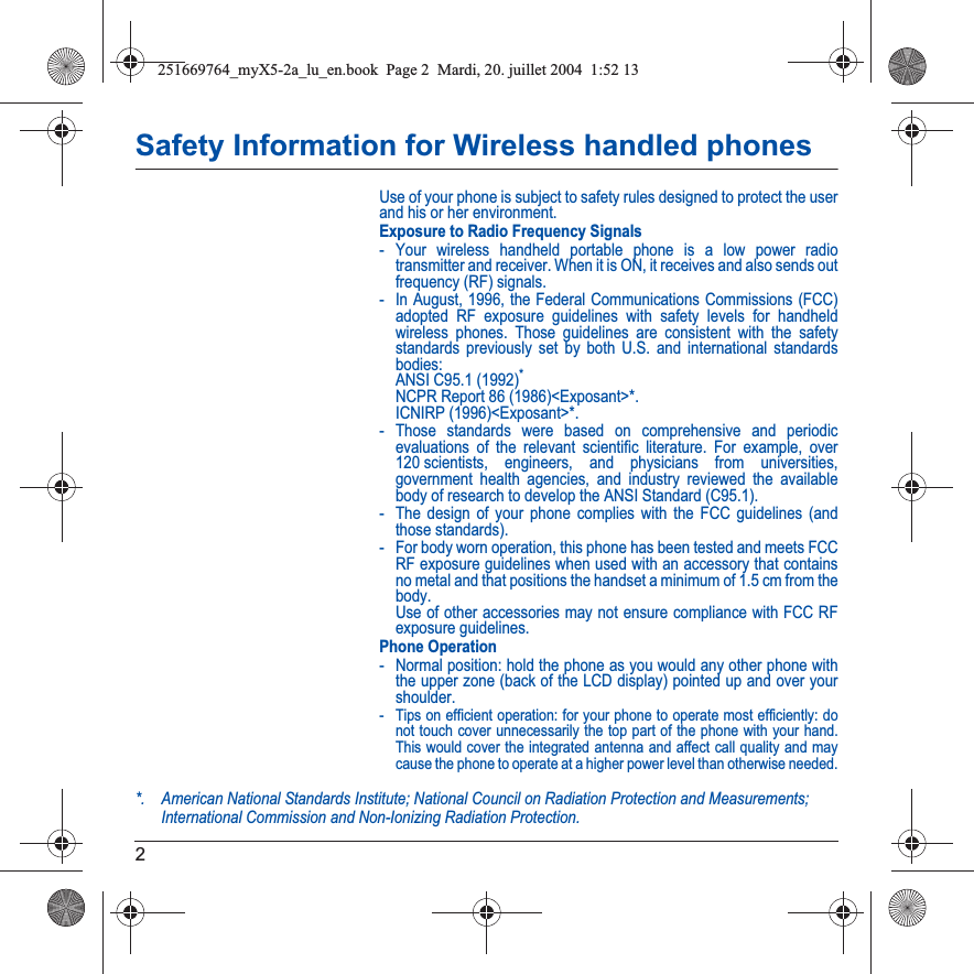 2Safety Information for Wireless handled phonesUse of your phone is subject to safety rules designed to protect the user and his or her environment.Exposure to Radio Frequency Signals- Your wireless handheld portable phone is a low power radio transmitter and receiver. When it is ON, it receives and also sends out frequency (RF) signals.- In August, 1996, the Federal Communications Commissions (FCC) adopted RF exposure guidelines with safety levels for handheld wireless phones. Those guidelines are consistent with the safety standards previously set by both U.S. and international standards bodies: ANSI C95.1 (1992)* NCPR Report 86 (1986)&lt;Exposant&gt;*. ICNIRP (1996)&lt;Exposant&gt;*.- Those standards were based on comprehensive and periodic evaluations of the relevant scientific literature. For example, over 120 scientists, engineers, and physicians from universities, government health agencies, and industry reviewed the available body of research to develop the ANSI Standard (C95.1).- The design of your phone complies with the FCC guidelines (and those standards).- For body worn operation, this phone has been tested and meets FCC RF exposure guidelines when used with an accessory that contains no metal and that positions the handset a minimum of 1.5 cm from the body. Use of other accessories may not ensure compliance with FCC RF exposure guidelines.Phone Operation- Normal position: hold the phone as you would any other phone with the upper zone (back of the LCD display) pointed up and over your shoulder.- Tips on efficient operation: for your phone to operate most efficiently: do not touch cover unnecessarily the top part of the phone with your hand. This would cover the integrated antenna and affect call quality and may cause the phone to operate at a higher power level than otherwise needed.*. American National Standards Institute; National Council on Radiation Protection and Measurements; International Commission and Non-Ionizing Radiation Protection.251669764_myX5-2a_lu_en.book  Page 2  Mardi, 20. juillet 2004  1:52 13