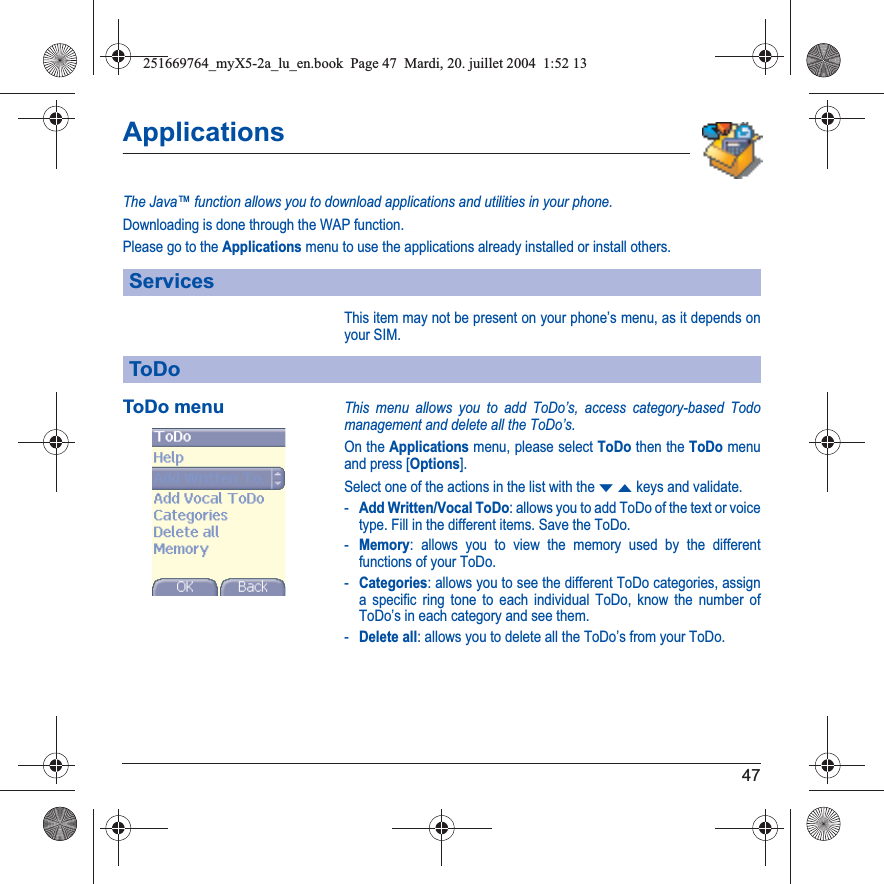 47ApplicationsThe Java™ function allows you to download applications and utilities in your phone.Downloading is done through the WAP function.Please go to the Applications menu to use the applications already installed or install others.This item may not be present on your phone’s menu, as it depends on your SIM.ToDo menuThis menu allows you to add ToDo’s, access category-based Todo management and delete all the ToDo’s.On the Applications menu, please select ToDo then the ToDo menu and press [Options].Select one of the actions in the list with the TSkeys and validate.-Add Written/Vocal ToDo: allows you to add ToDo of the text or voice type. Fill in the different items. Save the ToDo.-Memory: allows you to view the memory used by the different functions of your ToDo.-Categories: allows you to see the different ToDo categories, assign a specific ring tone to each individual ToDo, know the number of ToDo’s in each category and see them.-Delete all: allows you to delete all the ToDo’s from your ToDo.ServicesToDo251669764_myX5-2a_lu_en.book  Page 47  Mardi, 20. juillet 2004  1:52 13