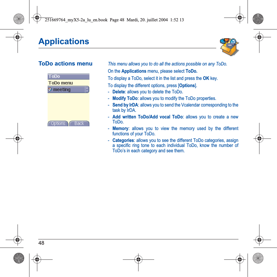 48ApplicationsToDo actions menuThis menu allows you to do all the actions possible on any ToDo.On the Applications menu, please select ToDo.To display a ToDo, select it in the list and press the OKkey.To display the different options, press [Options].-Delete: allows you to delete the ToDo.-Modify ToDo: allows you to modify the ToDo properties.-Send by IrDA: allows you to send the Vcalendar corresponding to the task by IrDA.-Add written ToDo/Add vocal ToDo: allows you to create a new ToDo.-Memory: allows you to view the memory used by the different functions of your ToDo.-Categories: allows you to see the different ToDo categories, assign a specific ring tone to each individual ToDo, know the number of ToDo’s in each category and see them.251669764_myX5-2a_lu_en.book  Page 48  Mardi, 20. juillet 2004  1:52 13