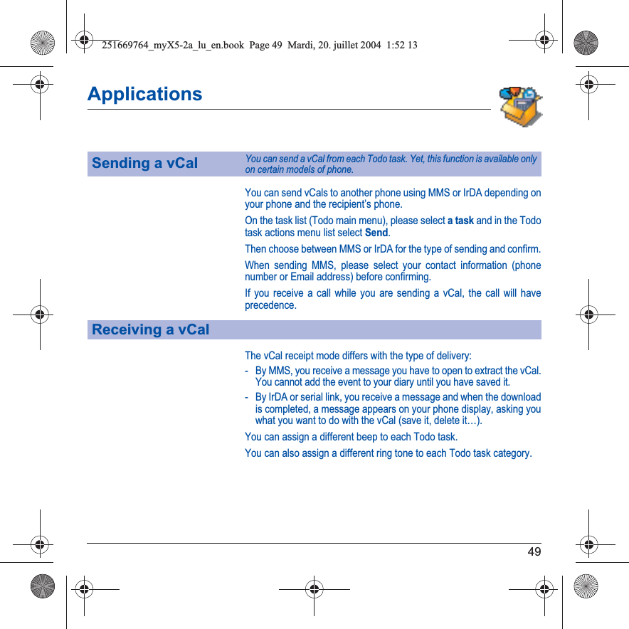 49ApplicationsYou can send vCals to another phone using MMS or IrDA depending on your phone and the recipient’s phone.On the task list (Todo main menu), please select a task and in the Todo task actions menu list select Send.Then choose between MMS or IrDA for the type of sending and confirm.When sending MMS, please select your contact information (phone number or Email address) before confirming.If you receive a call while you are sending a vCal, the call will have precedence.The vCal receipt mode differs with the type of delivery:- By MMS, you receive a message you have to open to extract the vCal. You cannot add the event to your diary until you have saved it.- By IrDA or serial link, you receive a message and when the download is completed, a message appears on your phone display, asking you what you want to do with the vCal (save it, delete it…).You can assign a different beep to each Todo task.You can also assign a different ring tone to each Todo task category.Sending a vCalYou can send a vCal from each Todo task. Yet, this function is available only on certain models of phone.Receiving a vCal251669764_myX5-2a_lu_en.book  Page 49  Mardi, 20. juillet 2004  1:52 13