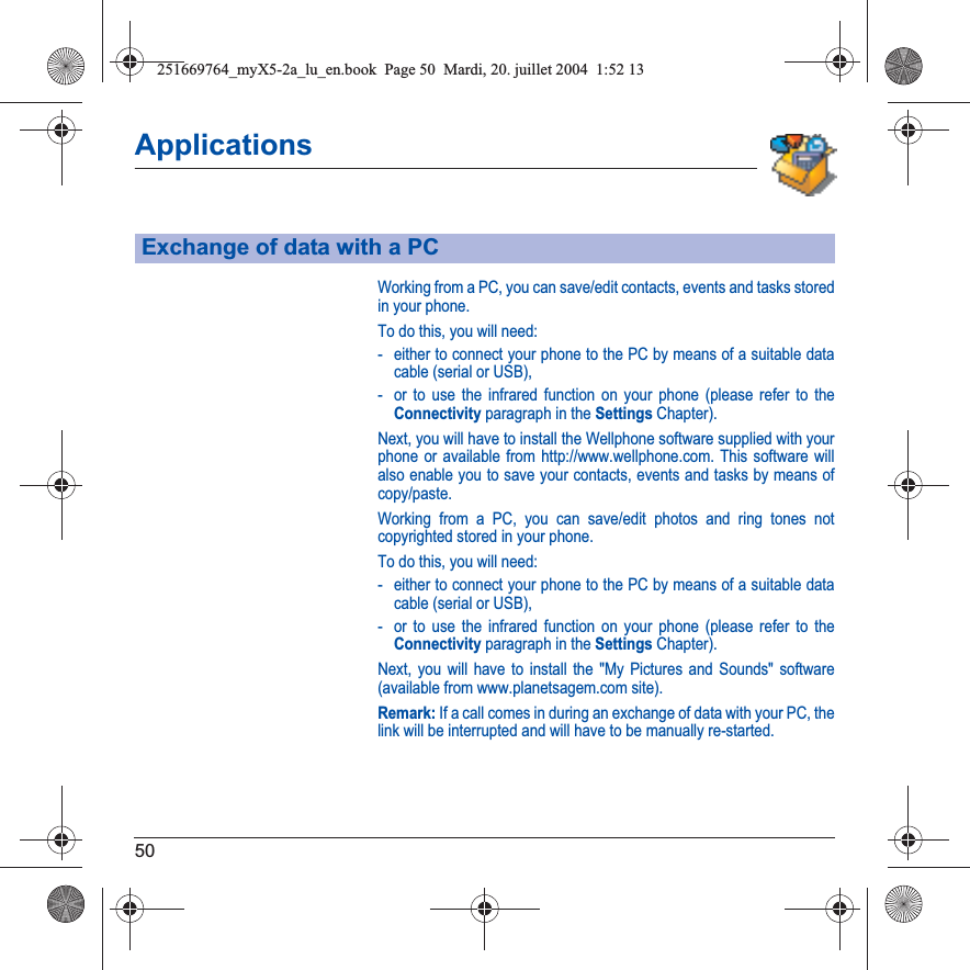 50ApplicationsWorking from a PC, you can save/edit contacts, events and tasks stored in your phone.To do this, you will need:- either to connect your phone to the PC by means of a suitable data cable (serial or USB),- or to use the infrared function on your phone (please refer to the Connectivity paragraph in the Settings Chapter).Next, you will have to install the Wellphone software supplied with your phone or available from http://www.wellphone.com. This software will also enable you to save your contacts, events and tasks by means of copy/paste.Working from a PC, you can save/edit photos and ring tones not copyrighted stored in your phone.To do this, you will need:- either to connect your phone to the PC by means of a suitable data cable (serial or USB),- or to use the infrared function on your phone (please refer to the Connectivity paragraph in the Settings Chapter).Next, you will have to install the &quot;My Pictures and Sounds&quot; software (available from www.planetsagem.com site).Remark: If a call comes in during an exchange of data with your PC, the link will be interrupted and will have to be manually re-started.Exchange of data with a PC251669764_myX5-2a_lu_en.book  Page 50  Mardi, 20. juillet 2004  1:52 13