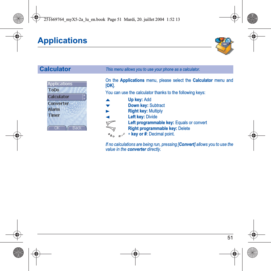 51ApplicationsOn the Applications menu, please select the Calculator menu and [OK].You can use the calculator thanks to the following keys:SUp key: AddTDown key: SubtractXRight key: MultiplyWLeft key: DivideLeft programmable key: Equals or convertRight programmable key: Delete∗key or #: Decimal point.If no calculations are being run, pressing [Convert] allows you to use the value in the converter directly.CalculatorThis menu allows you to use your phone as a calculator.251669764_myX5-2a_lu_en.book  Page 51  Mardi, 20. juillet 2004  1:52 13