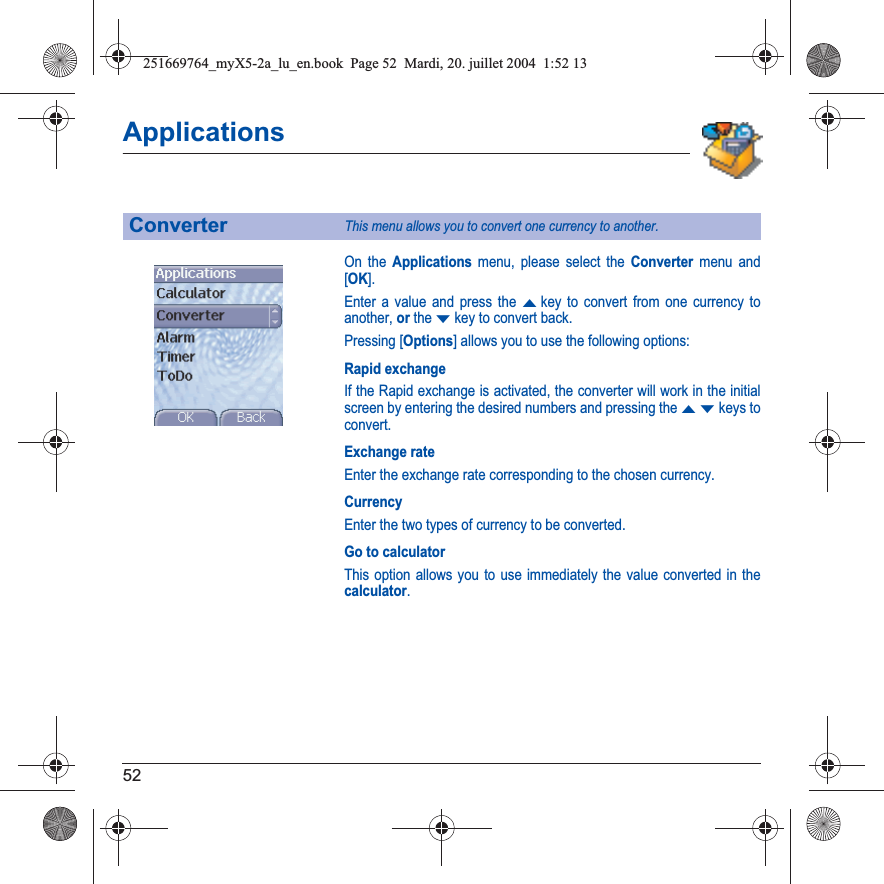 52ApplicationsOn the Applications menu, please select the Converter menu and [OK].Enter a value and press the Skey to convert from one currency to another, or the Tkey to convert back.Pressing [Options] allows you to use the following options:Rapid exchangeIf the Rapid exchange is activated, the converter will work in the initial screen by entering the desired numbers and pressing the STkeys to convert.Exchange rateEnter the exchange rate corresponding to the chosen currency.CurrencyEnter the two types of currency to be converted.Go to calculatorThis option allows you to use immediately the value converted in the calculator.ConverterThis menu allows you to convert one currency to another.251669764_myX5-2a_lu_en.book  Page 52  Mardi, 20. juillet 2004  1:52 13