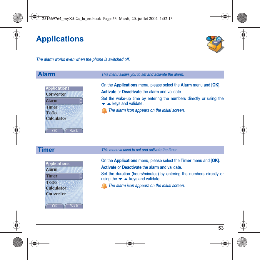 53ApplicationsThe alarm works even when the phone is switched off.On the Applications menu, please select the Alarm menu and [OK].Activate or Deactivate the alarm and validate.Set the wake-up time by entering the numbers directly or using the TSkeys and validate. The alarm icon appears on the initial screen.On the Applications menu, please select the Timer menu and [OK].Activate or Deactivate the alarm and validate.Set the duration (hours/minutes) by entering the numbers directly or using the TSkeys and validate. The alarm icon appears on the initial screen.AlarmThis menu allows you to set and activate the alarm.TimerThis menu is used to set and activate the timer.251669764_myX5-2a_lu_en.book  Page 53  Mardi, 20. juillet 2004  1:52 13