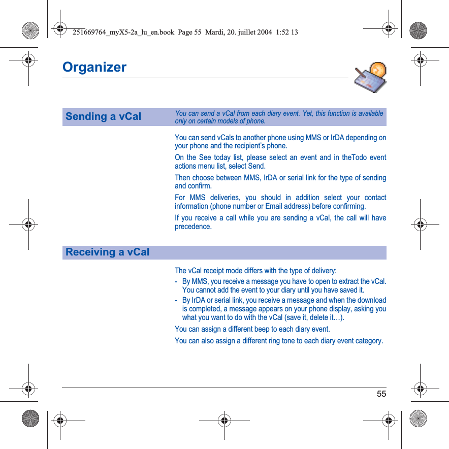 55OrganizerYou can send vCals to another phone using MMS or IrDA depending on your phone and the recipient’s phone.On the See today list, please select an event and in theTodo event actions menu list, select Send.Then choose between MMS, IrDA or serial link for the type of sending and confirm.For MMS deliveries, you should in addition select your contact information (phone number or Email address) before confirming.If you receive a call while you are sending a vCal, the call will have precedence.The vCal receipt mode differs with the type of delivery:- By MMS, you receive a message you have to open to extract the vCal. You cannot add the event to your diary until you have saved it.- By IrDA or serial link, you receive a message and when the download is completed, a message appears on your phone display, asking you what you want to do with the vCal (save it, delete it…).You can assign a different beep to each diary event.You can also assign a different ring tone to each diary event category.Sending a vCalYou can send a vCal from each diary event. Yet, this function is available only on certain models of phone.Receiving a vCal251669764_myX5-2a_lu_en.book  Page 55  Mardi, 20. juillet 2004  1:52 13