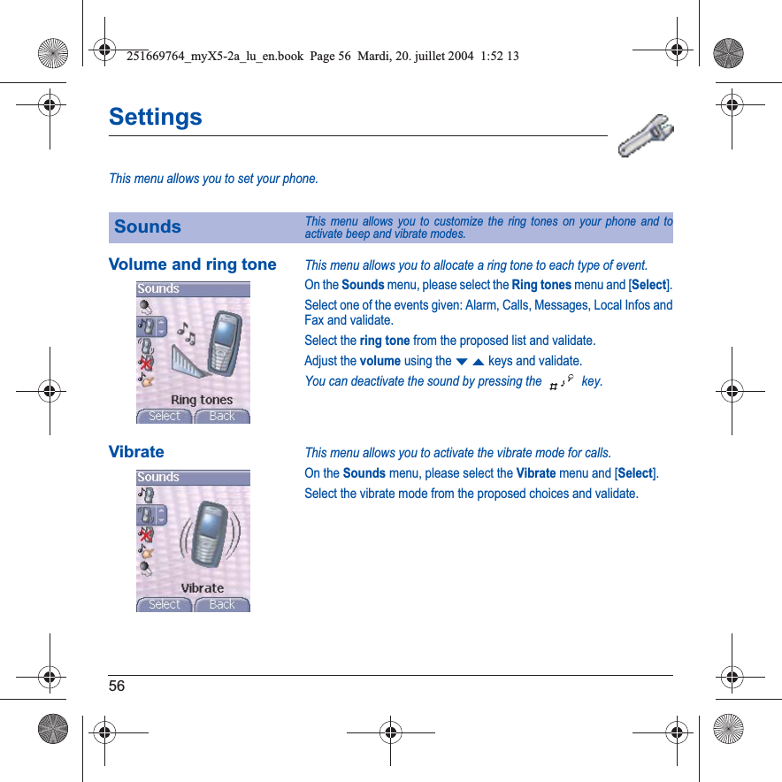 56SettingsThis menu allows you to set your phone.Volume and ring toneThis menu allows you to allocate a ring tone to each type of event.On the Sounds menu, please select the Ring tones menu and [Select].Select one of the events given: Alarm, Calls, Messages, Local Infos and Fax and validate.Select the ring tone from the proposed list and validate.Adjust the volume using the TSkeys and validate.You can deactivate the sound by pressing the   key.VibrateThis menu allows you to activate the vibrate mode for calls. On the Sounds menu, please select the Vibrate menu and [Select].Select the vibrate mode from the proposed choices and validate.SoundsThis menu allows you to customize the ring tones on your phone and to activate beep and vibrate modes.251669764_myX5-2a_lu_en.book  Page 56  Mardi, 20. juillet 2004  1:52 13