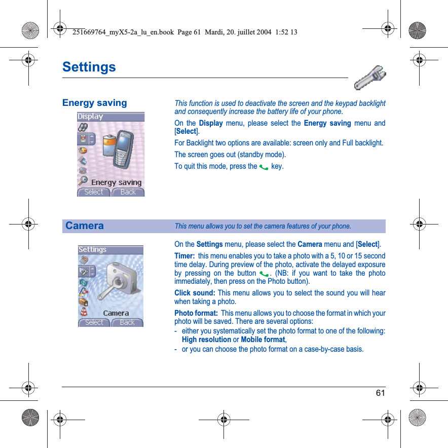 61SettingsEnergy savingThis function is used to deactivate the screen and the keypad backlight and consequently increase the battery life of your phone.On the Display menu, please select the Energy saving menu and [Select].For Backlight two options are available: screen only and Full backlight.The screen goes out (standby mode).To quit this mode, press the  key.On the Settings menu, please select the Camera menu and [Select].Timer:  this menu enables you to take a photo with a 5, 10 or 15 secondtime delay. During preview of the photo, activate the delayed exposure by pressing on the button  . (NB: if you want to take the photo immediately, then press on the Photo button).Click sound: This menu allows you to select the sound you will hear when taking a photo.Photo format:  This menu allows you to choose the format in which your photo will be saved. There are several options:- either you systematically set the photo format to one of the following: High resolution or Mobile format,- or you can choose the photo format on a case-by-case basis.CameraThis menu allows you to set the camera features of your phone.251669764_myX5-2a_lu_en.book  Page 61  Mardi, 20. juillet 2004  1:52 13