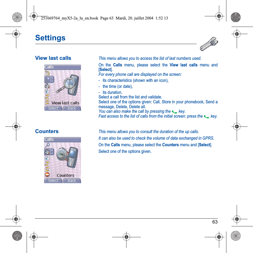 63SettingsView last callsThis menu allows you to access the list of last numbers used.On the Calls menu, please select the View last calls menu and [Select].For every phone call are displayed on the screen:- its characteristics (shown with an icon),- the time (or date),- its duration.Select a call from the list and validate.Select one of the options given: Call, Store in your phonebook, Send a message, Delete, Delete all.You can also make the call by pressing the  key.Fast access to the list of calls from the initial screen: press the  key.CountersThis menu allows you to consult the duration of the up calls.It can also be used to check the volume of data exchanged in GPRS.On the Calls menu, please select the Counters menu and [Select].Select one of the options given.251669764_myX5-2a_lu_en.book  Page 63  Mardi, 20. juillet 2004  1:52 13