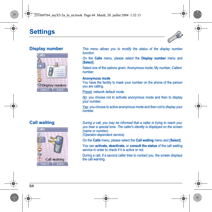 64SettingsDisplay numberThis menu allows you to modify the status of the display number function.On the Calls menu, please select the Display number menu and [Select].Select one of the options given: Anonymous mode, My number, Callers’ number.Anonymous modeYou have the facility to mask your number on the phone of the person you are calling.Preset: network default mode.No: you choose not to activate anonymous mode and then to display your number.Yes: you choose to active anonymous mode and then not to display your number.Call waitingDuring a call, you may be informed that a caller is trying to reach you: you hear a special tone. The caller&apos;s identity is displayed on the screen (name or number).(Operator-dependent service) On the Calls menu, please select the Call waiting menu and [Select].You can activate, deactivate, or consult the status of the call waiting service in order to check if it is active or not. During a call, if a second caller tries to contact you, the screen displays the call warning. 251669764_myX5-2a_lu_en.book  Page 64  Mardi, 20. juillet 2004  1:52 13