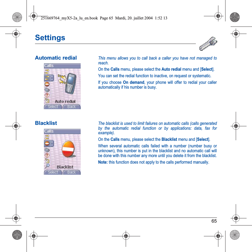 65SettingsAutomatic redialThis menu allows you to call back a caller you have not managed to reach.On the Calls menu, please select the Auto redial menu and [Select].You can set the redial function to inactive, on request or systematic.If you choose On demand, your phone will offer to redial your caller automatically if his number is busy.BlacklistThe blacklist is used to limit failures on automatic calls (calls generated by the automatic redial function or by applications: data, fax for example).On the Calls menu, please select the Blacklist menu and [Select].When several automatic calls failed with a number (number busy or unknown), this number is put in the blacklist and no automatic call will be done with this number any more until you delete it from the blacklist.Note: this function does not apply to the calls performed manually.251669764_myX5-2a_lu_en.book  Page 65  Mardi, 20. juillet 2004  1:52 13