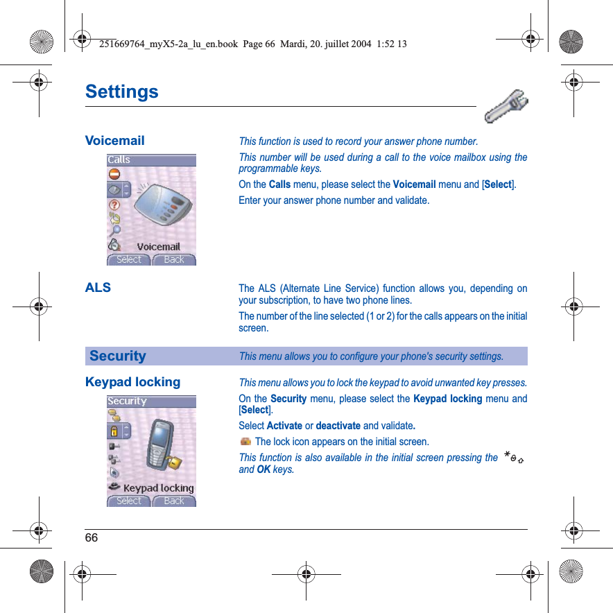 66SettingsVoicemailThis function is used to record your answer phone number.This number will be used during a call to the voice mailbox using the programmable keys.On the Calls menu, please select the Voicemail menu and [Select].Enter your answer phone number and validate.ALSThe ALS (Alternate Line Service) function allows you, depending on your subscription, to have two phone lines.The number of the line selected (1 or 2) for the calls appears on the initial screen.Keypad lockingThis menu allows you to lock the keypad to avoid unwanted key presses.On the Security menu, please select the Keypad locking menu and [Select].Select Activate or deactivate and validate. The lock icon appears on the initial screen.This function is also available in the initial screen pressing the andOKkeys.SecurityThis menu allows you to configure your phone&apos;s security settings.251669764_myX5-2a_lu_en.book  Page 66  Mardi, 20. juillet 2004  1:52 13