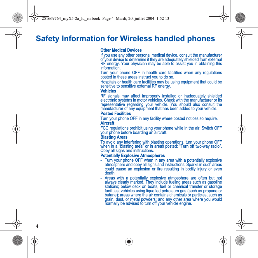 4Safety Information for Wireless handled phonesOther Medical DevicesIf you use any other personal medical device, consult the manufacturer of your device to determine if they are adequately shielded from external RF energy. Your physician may be able to assist you in obtaining this information.Turn your phone OFF in health care facilities when any regulations posted in these areas instruct you to do so.Hospitals or health care facilities may be using equipment that could be sensitive to sensitive external RF energy.VehiclesRF signals may affect improperly installed or inadequately shielded electronic systems in motor vehicles. Check with the manufacturer or its representative regarding your vehicle. You should also consult the manufacturer of any equipment that has been added to your vehicle.Posted FacilitiesTurn your phone OFF in any facility where posted notices so require.AircraftFCC regulations prohibit using your phone while in the air. Switch OFF your phone before boarding an aircraft.Blasting AreasTo avoid any interfering with blasting operations, turn your phone OFF when in a “blasting area” or in areas posted: “Turn off two-way radio”. Obey all signs and instructions.Potentially Explosive Atmospheres- Turn your phone OFF when in any area with a potentially explosive atmosphere and obey all signs and instructions. Sparks in such areas could cause an explosion or fire resulting in bodily injury or even death.- Areas with a potentially explosive atmosphere are often but not always clearly marked. They include fueling areas such as gasoline stations; below deck on boats, fuel or chemical transfer or storage facilities; vehicles using liquefied petroleum gas (such as propane or butane); areas where the air contains chemicals or particles, such as grain, dust, or metal powders; and any other area where you would normally be advised to turn off your vehicle engine.251669764_myX5-2a_lu_en.book  Page 4  Mardi, 20. juillet 2004  1:52 13