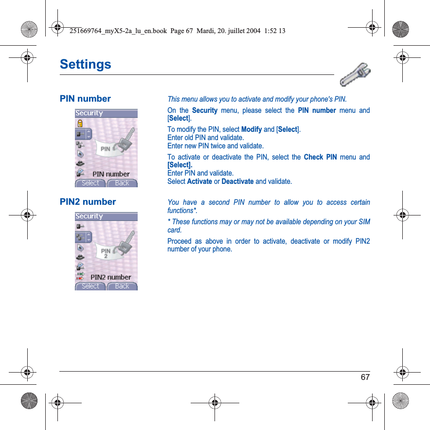 67SettingsPIN numberThis menu allows you to activate and modify your phone&apos;s PIN.On the Security menu, please select the PIN number menu and [Select].To modify the PIN, select Modify and [Select].Enter old PIN and validate.Enter new PIN twice and validate.To activate or deactivate the PIN, select the Check PIN menu and [Select].Enter PIN and validate. Select Activate or Deactivate and validate.PIN2 numberYou have a second PIN number to allow you to access certain functions*.* These functions may or may not be available depending on your SIM card.Proceed as above in order to activate, deactivate or modify PIN2 number of your phone.251669764_myX5-2a_lu_en.book  Page 67  Mardi, 20. juillet 2004  1:52 13