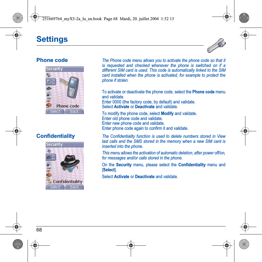 68SettingsPhone codeThe Phone code menu allows you to activate the phone code so that it is requested and checked whenever the phone is switched on if a different SIM card is used. This code is automatically linked to the SIM card installed when the phone is activated, for example to protect the phone if stolen.To activate or deactivate the phone code, select the Phone code menu and validate. Enter 0000 (the factory code, by default) and validate. Select Activate or Deactivate and validate.To modify the phone code, select Modify and validate.Enter old phone code and validate.Enter new phone code and validate.Enter phone code again to confirm it and validate.ConfidentialityThe Confidentiality function is used to delete numbers stored in View last calls and the SMS stored in the memory when a new SIM card is inserted into the phone.This menu allows the activation of automatic deletion, after power off/on, for messages and/or calls stored in the phone.On the Security menu, please select the Confidentiality menu and [Select].Select Activate or Deactivate and validate.251669764_myX5-2a_lu_en.book  Page 68  Mardi, 20. juillet 2004  1:52 13