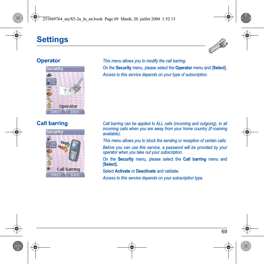69SettingsOperatorThis menu allows you to modify the call barring.On the Security menu, please select the Operator menu and [Select].Access to this service depends on your type of subscription.Call barringCall barring can be applied to ALL calls (incoming and outgoing), to all incoming calls when you are away from your home country (if roaming available).This menu allows you to block the sending or reception of certain calls.Before you can use this service, a password will be provided by your operator when you take out your subscription.On the Security menu, please select the Call barring menu and [Select].Select Activate or Deactivate and validate.Access to this service depends on your subscription type.251669764_myX5-2a_lu_en.book  Page 69  Mardi, 20. juillet 2004  1:52 13