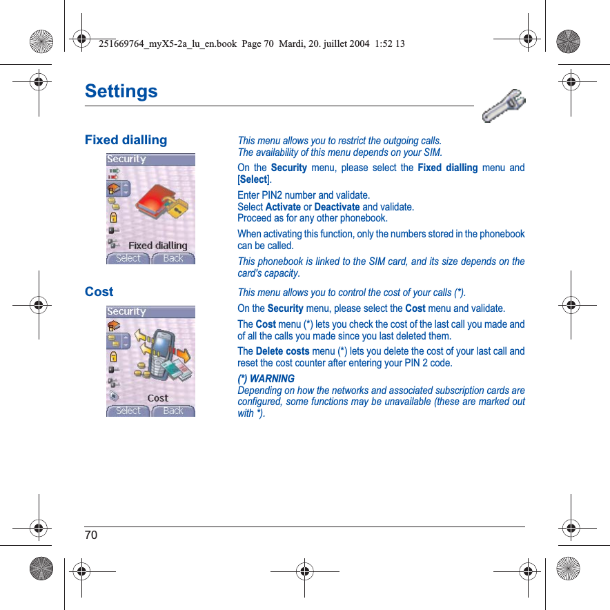 70SettingsFixed diallingThis menu allows you to restrict the outgoing calls.The availability of this menu depends on your SIM.On the Security menu, please select the Fixed dialling menu and [Select].Enter PIN2 number and validate.Select Activate or Deactivate and validate.Proceed as for any other phonebook.When activating this function, only the numbers stored in the phonebook can be called.This phonebook is linked to the SIM card, and its size depends on the card&apos;s capacity.CostThis menu allows you to control the cost of your calls (*).On the Security menu, please select the Cost menu and validate.The Cost menu (*) lets you check the cost of the last call you made and of all the calls you made since you last deleted them.The Delete costs menu (*) lets you delete the cost of your last call and reset the cost counter after entering your PIN 2 code.(*) WARNINGDepending on how the networks and associated subscription cards are configured, some functions may be unavailable (these are marked out with *).251669764_myX5-2a_lu_en.book  Page 70  Mardi, 20. juillet 2004  1:52 13