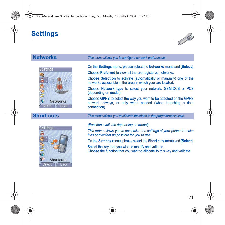 71SettingsOn the Settings menu, please select the Networks menu and [Select].Choose Preferred to view all the pre-registered networks.Choose Selection to activate (automatically or manually) one of the networks accessible in the area in which your are located.Choose Network type to select your network: GSM-DCS or PCS (depending on model).Choose GPRS to select the way you want to be attached on the GPRS network: always, or only when needed (when launching a data connection).(Function available depending on model)This menu allows you to customize the settings of your phone to make it as convenient as possible for you to use.On the Settings menu, please select the Short cuts menu and [Select].Select the key that you wish to modify and validate.Choose the function that you want to allocate to this key and validate.NetworksThis menu allows you to configure network preferences.Short cutsThis menu allows you to allocate functions to the programmable keys.251669764_myX5-2a_lu_en.book  Page 71  Mardi, 20. juillet 2004  1:52 13
