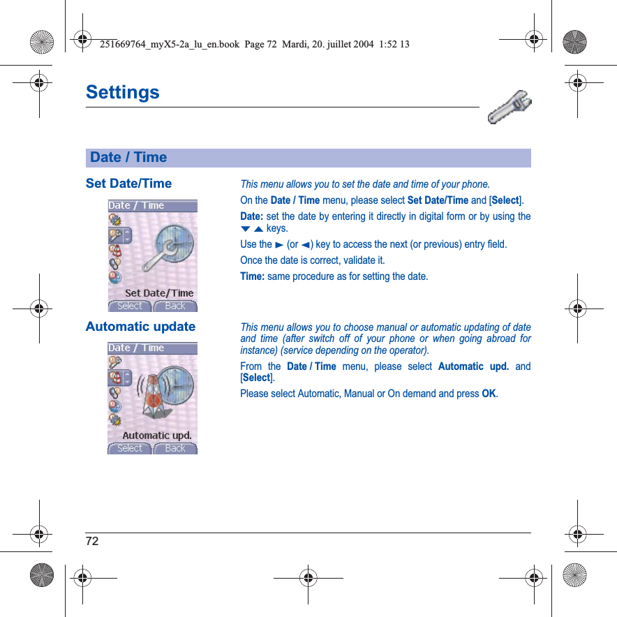 72SettingsSet Date/TimeThis menu allows you to set the date and time of your phone.On the Date / Time menu, please select Set Date/Time and [Select].Date: set the date by entering it directly in digital form or by using the TSkeys.Use the X (or W) key to access the next (or previous) entry field.Once the date is correct, validate it.Time: same procedure as for setting the date. Automatic updateThis menu allows you to choose manual or automatic updating of date and time (after switch off of your phone or when going abroad for instance) (service depending on the operator).From the Date / Time menu, please select Automatic upd. and [Select].Please select Automatic, Manual or On demand and press OK.Date / Time251669764_myX5-2a_lu_en.book  Page 72  Mardi, 20. juillet 2004  1:52 13