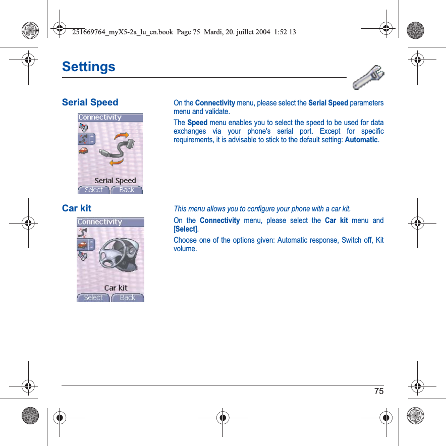 75SettingsSerial SpeedOn the Connectivity menu, please select the Serial Speed parameters menu and validate.The Speed menu enables you to select the speed to be used for data exchanges via your phone&apos;s serial port. Except for specific requirements, it is advisable to stick to the default setting: Automatic.Car kitThis menu allows you to configure your phone with a car kit.On the Connectivity menu, please select the Car kit menu and [Select].Choose one of the options given: Automatic response, Switch off, Kit volume.251669764_myX5-2a_lu_en.book  Page 75  Mardi, 20. juillet 2004  1:52 13