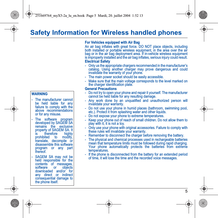 5Safety Information for Wireless handled phonesFor Vehicles equipped with Air BagAn air bag inflates with great force. DO NOT place objects, including both installed or portable wireless equipment, in the area over the air bag or in the air bag deployment area. If in-vehicle wireless equipment is improperly installed and the air bag inflates, serious injury could result.Electrical Safety- Only us the appropriate chargers recommended in the manufacturer’s catalog. Using another charger may prove dangerous and could invalidate the warranty of your phone.- The main power socket should be easily accessible.- Make sure that the main voltage corresponds to the level marked on the charger identification plate.General Precautions- Do not try to open your phone and repair it yourself. The manufacturer cannot be held liable for any resulting damage.- Any work done by an unqualified and unauthorized person will invalidate your warranty.- Do not use your phone in humid places (bathroom, swimming pool, etc.). Protect it from splashing water and other liquids.- Do not expose your phone to extreme temperatures.- Keep your phone out of reach of small children. Do not allow them to play with it, it is not a toy.- Only use your phone with original accessories. Failure to comply with these rules will invalidate your warranty.- Remember to disconnect the charger before removing the battery.- The physical and chemical processes used in rechargeable batteries mean that temperature limits must be followed during rapid charging. Your phone automatically protects the batteries from extreme temperatures.- If the phone is disconnected from the battery for an extended period of time, it will lose the time and the recorded voice messages.Back OptionsWARNING- The manufacturer cannot be held liable for any failure to comply with the above recommendations or for any misuse.- The software program developed by SAGEM SA remains the exclusive property of SAGEM SA. It is therefore highly prohibited to modify, translate, decompile or disassemble this software program or any part thereof.- SAGEM SA may not be held responsible for the contents of messages, software or objects downloaded and/or for any direct or indirect consequential damage to the phone itself.251669764_myX5-2a_lu_en.book  Page 5  Mardi, 20. juillet 2004  1:52 13