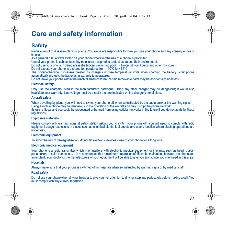 77Care and safety informationSafetyNever attempt to disassemble your phone. You alone are responsible for how you use your phone and any consequences of its use.As a general rule, always switch off your phone wherever the use of a phone is prohibited.Use of your phone is subject to safety measures designed to protect users and their environment.Do not use your phone in damp areas (bathroom, swimming pool…). Protect it from liquids and other moisture.Do not expose your phone to extreme temperatures from - 10°C to + 55°C.The physicochemical processes created by chargers impose temperature limits when charging the battery. Your phone automatically protects the batteries in extreme temperatures.Do not leave your phone within the reach of small children (certain removable parts may be accidentally ingested).Electrical safetyOnly use the chargers listed in the manufacturer’s catalogue. Using any other charger may be dangerous; it would also invalidate your warranty. Line voltage must be exactly the one indicated on the charger’s serial plate. Aircraft safetyWhen travelling by plane, you will need to switch your phone off when so instructed by the cabin crew or the warning signs.Using a mobile phone may be dangerous to the operation of the aircraft and may disrupt the phone network.Its use is illegal and you could be prosecuted or banned from using cellular networks in the future if you do not abide by theseregulations.Explosive materialsPlease comply with warning signs at petrol station asking you to switch your phone off. You will need to comply with radio equipment usage restrictions in places such as chemical plants, fuel depots and at any location where blasting operations are under way.Electronic equipmentTo avoid the risk of demagnetisation, do not let electronic devices close to your phone for a long time.Electronic medical equipmentYour phone is a radio transmitter which may interfere with electronic medical equipment or implants, such as hearing aids, pacemakers, insulin pumps, etc. It is recommended that a minimum separation of 15 cm be maintained between the phone and an implant. Your doctor or the manufacturers of such equipment will be able to give you any advice you may need in this area. HospitalsAlways make sure that your phone is switched off in hospitals when so instructed by warning signs or by medical staff. Road safetyDo not use your phone when driving. In order to give your full attention to driving, stop and park safely before making a call. You must comply with any current legislation.251669764_myX5-2a_lu_en.book  Page 77  Mardi, 20. juillet 2004  1:52 13