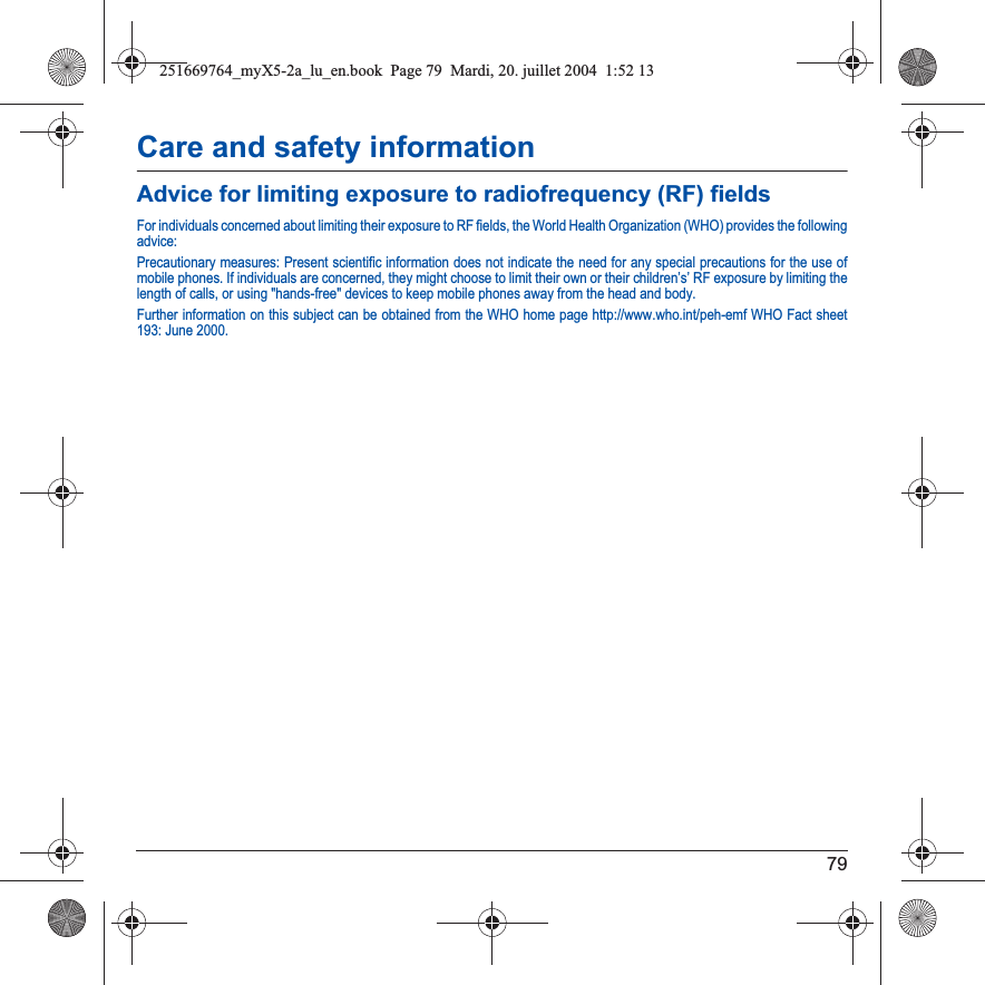 79Care and safety informationAdvice for limiting exposure to radiofrequency (RF) fieldsFor individuals concerned about limiting their exposure to RF fields, the World Health Organization (WHO) provides the followingadvice:Precautionary measures: Present scientific information does not indicate the need for any special precautions for the use of mobile phones. If individuals are concerned, they might choose to limit their own or their children’s’ RF exposure by limiting the length of calls, or using &quot;hands-free&quot; devices to keep mobile phones away from the head and body. Further information on this subject can be obtained from the WHO home page http://www.who.int/peh-emf WHO Fact sheet 193: June 2000.251669764_myX5-2a_lu_en.book  Page 79  Mardi, 20. juillet 2004  1:52 13