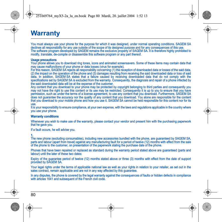 80WarrantyYou must always use your phone for the purpose for which it was designed, under normal operating conditions. SAGEM SA declines all responsibility for any use outside of the scope of its designed purpose and for any consequences of this use.The software program developed by SAGEM remains the exclusive property of SAGEM SA. It is therefore highly prohibited to modify, translate, de-compile or disassemble this software program or any part thereof.Usage precautionsYour phone allows you to download ring tones, icons and animated screensavers. Some of these items may contain data that may cause malfunctions of your phone or data losses (virus for example). For this reason, SAGEM SA rejects all responsibility concerning (1) the reception of downloaded data or losses of the said data,(2) the impact on the operation of the phone and (3) damages resulting from receiving the said downloaded data or loss of said data. In addition, SAGEM SA states that a failure caused by receiving downloaded data that do not comply with the specifications set by SAGEM SA is excluded from the warranty. Consequently, the diagnosis and repair of a phone infected by the said downloaded data will be at the expense of the customer.Any content that you download to your phone may be protected by copyright belonging to third parties and consequently you may not have the right to use this content or its use may be restricted. Consequently it is up to you to ensure that you have permission, such as under the terms of a license agreement, to use any content that you download. Furthermore, SAGEM SA does not guarantee the accuracy nor the quality of any content that you download. You alone are responsible for the content that you download to your mobile phone and how you use it. SAGEM SA cannot be held responsible for this content nor for its use.It is your responsibility to ensure compliance, at your own expense, with the laws and regulations applicable in the country where you use your phone.Warranty conditionsWhenever you wish to make use of the warranty, please contact your vendor and present him with the purchasing paperwork that he gave you. If a fault occurs, he will advise you.1.The new phone (excluding consumables), including new accessories bundled with the phone, are guaranteed by SAGEM SA, parts and labour (apart from travel) against any manufacturing fault for a period of twelve (12) months with effect from the sale of the phone to the customer, on presentation of the paperwork stating the purchase date of the phone.Phones that have been repaired or replaced as standard during the warranty period stated above are guaranteed (parts and labour) until the later of these two dates:Expiry of the guarantee period of twelve (12) months stated above or three (3) months with effect from the date of support provided by SAGEM SA.Your legal rights under the terms of applicable national law as well as your rights in relation to your retailer, as set out in the sales contract, remain applicable and are not in any way affected by this guarantee.In any disputes, the phone is covered by the legal warranty against the consequences of faults or hidden defects in compliance with articles 1641 and subsequent of the French civil code.251669764_myX5-2a_lu_en.book  Page 80  Mardi, 20. juillet 2004  1:52 13