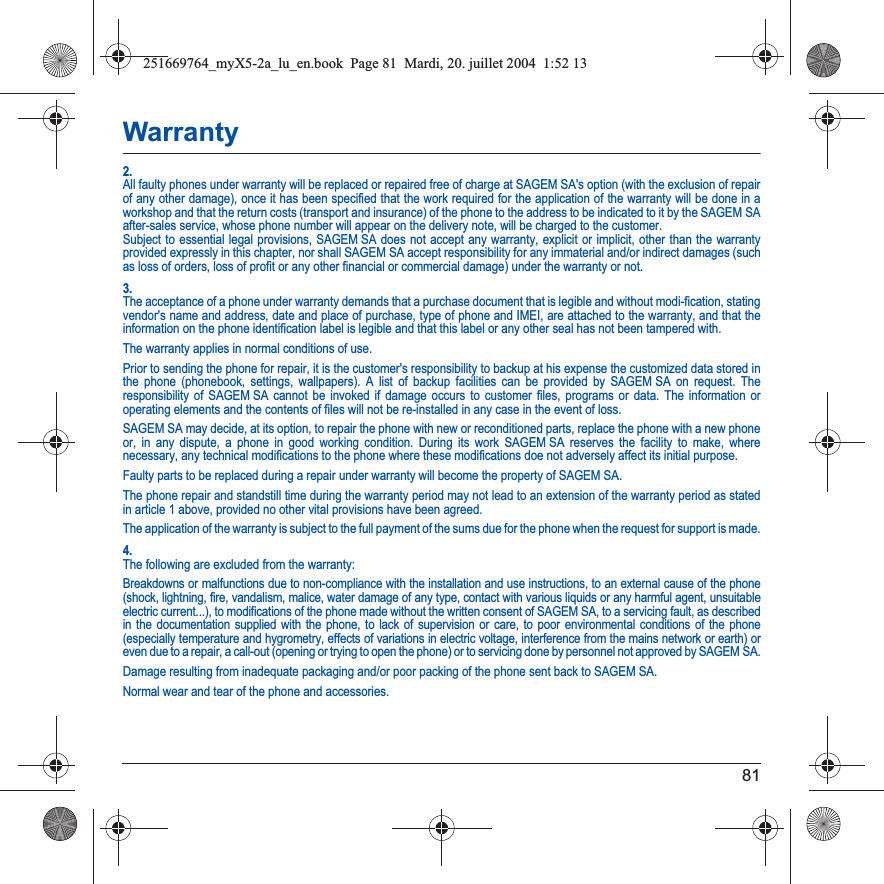 81Warranty2.All faulty phones under warranty will be replaced or repaired free of charge at SAGEM SA&apos;s option (with the exclusion of repairof any other damage), once it has been specified that the work required for the application of the warranty will be done in a workshop and that the return costs (transport and insurance) of the phone to the address to be indicated to it by the SAGEM SA after-sales service, whose phone number will appear on the delivery note, will be charged to the customer.Subject to essential legal provisions, SAGEM SA does not accept any warranty, explicit or implicit, other than the warranty provided expressly in this chapter, nor shall SAGEM SA accept responsibility for any immaterial and/or indirect damages (such as loss of orders, loss of profit or any other financial or commercial damage) under the warranty or not.3.The acceptance of a phone under warranty demands that a purchase document that is legible and without modi-fication, stating vendor&apos;s name and address, date and place of purchase, type of phone and IMEI, are attached to the warranty, and that the information on the phone identification label is legible and that this label or any other seal has not been tampered with.The warranty applies in normal conditions of use.Prior to sending the phone for repair, it is the customer&apos;s responsibility to backup at his expense the customized data stored in the phone (phonebook, settings, wallpapers). A list of backup facilities can be provided by SAGEM SA on request. The responsibility of SAGEM SA cannot be invoked if damage occurs to customer files, programs or data. The information or operating elements and the contents of files will not be re-installed in any case in the event of loss. SAGEM SA may decide, at its option, to repair the phone with new or reconditioned parts, replace the phone with a new phone or, in any dispute, a phone in good working condition. During its work SAGEM SA reserves the facility to make, where necessary, any technical modifications to the phone where these modifications doe not adversely affect its initial purpose. Faulty parts to be replaced during a repair under warranty will become the property of SAGEM SA.The phone repair and standstill time during the warranty period may not lead to an extension of the warranty period as stated in article 1 above, provided no other vital provisions have been agreed.The application of the warranty is subject to the full payment of the sums due for the phone when the request for support is made.4.The following are excluded from the warranty:Breakdowns or malfunctions due to non-compliance with the installation and use instructions, to an external cause of the phone (shock, lightning, fire, vandalism, malice, water damage of any type, contact with various liquids or any harmful agent, unsuitable electric current...), to modifications of the phone made without the written consent of SAGEM SA, to a servicing fault, as described in the documentation supplied with the phone, to lack of supervision or care, to poor environmental conditions of the phone (especially temperature and hygrometry, effects of variations in electric voltage, interference from the mains network or earth) or even due to a repair, a call-out (opening or trying to open the phone) or to servicing done by personnel not approved by SAGEM SA.Damage resulting from inadequate packaging and/or poor packing of the phone sent back to SAGEM SA.Normal wear and tear of the phone and accessories. 251669764_myX5-2a_lu_en.book  Page 81  Mardi, 20. juillet 2004  1:52 13