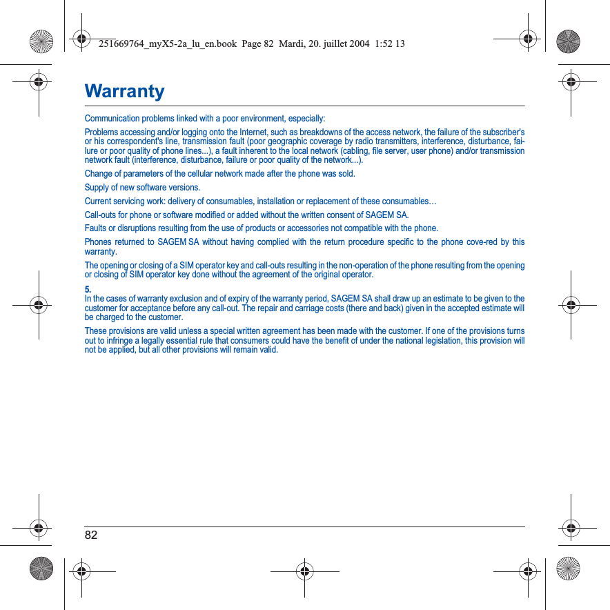 82WarrantyCommunication problems linked with a poor environment, especially:Problems accessing and/or logging onto the Internet, such as breakdowns of the access network, the failure of the subscriber&apos;s or his correspondent&apos;s line, transmission fault (poor geographic coverage by radio transmitters, interference, disturbance, fai-lure or poor quality of phone lines...), a fault inherent to the local network (cabling, file server, user phone) and/or transmission network fault (interference, disturbance, failure or poor quality of the network...).Change of parameters of the cellular network made after the phone was sold.Supply of new software versions.Current servicing work: delivery of consumables, installation or replacement of these consumables…Call-outs for phone or software modified or added without the written consent of SAGEM SA. Faults or disruptions resulting from the use of products or accessories not compatible with the phone.Phones returned to SAGEM SA without having complied with the return procedure specific to the phone cove-red by this warranty.The opening or closing of a SIM operator key and call-outs resulting in the non-operation of the phone resulting from the opening or closing of SIM operator key done without the agreement of the original operator.5.In the cases of warranty exclusion and of expiry of the warranty period, SAGEM SA shall draw up an estimate to be given to the customer for acceptance before any call-out. The repair and carriage costs (there and back) given in the accepted estimate willbe charged to the customer.These provisions are valid unless a special written agreement has been made with the customer. If one of the provisions turns out to infringe a legally essential rule that consumers could have the benefit of under the national legislation, this provision will not be applied, but all other provisions will remain valid.251669764_myX5-2a_lu_en.book  Page 82  Mardi, 20. juillet 2004  1:52 13