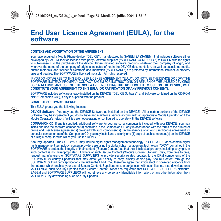 83End User Licence Agreement (EULA), for the softwareCONTEXT AND ACCEPTATION OF THE AGREEMENTYou have acquired a Mobile Phone device (&quot;DEVICE&quot;), manufactured by SAGEM SA (SAGEM), that includes software either developed by SAGEM itself or licensed third party Software suppliers (&quot;SOFTWARE COMPANIES&quot;) to SAGEM with the rights to sub-license it to the purchaser of the device. Those installed software products whatever their company of origin, and wherever the name of the company of origin is indicated of not in the DEVICE documentation, as well as associated media, printed materials, and &quot;online&quot; or electronic documentation (&quot;SOFTWARE&quot;) are protected by international intellectual property laws and treaties. The SOFTWARE is licensed, not sold.  All rights reserved. IF YOU DO NOT AGREE TO THIS END USER LICENSE AGREEMENT (&quot;EULA&quot;), DO NOT USE THE DEVICE OR COPY THE SOFTWARE. INSTEAD, PROMPTLY CONTACT SAGEM FOR INSTRUCTIONS ON RETURN OF THE UNUSED DEVICE(S) FOR A REFUND. ANY USE OF THE SOFTWARE, INCLUDING BUT NOT LIMITED TO USE ON THE DEVICE, WILL CONSTITUTE YOUR AGREEMENT TO THIS EULA (OR RATIFICATION OF ANY PREVIOUS CONSENT).SOFTWARE includes software already installed on the DEVICE (&quot;DEVICE Software&quot;) and Software contained on the CD-ROM disk (&quot;Companion CD&quot;), if any is supplied with the product.  GRANT OF SOFTWARE LICENCEThis EULA grants you the following licence: DEVICE Software.  You may use the DEVICE Software as installed on the DEVICE.  All or certain portions of the DEVICE Software may be inoperable if you do not have and maintain a service account with an appropriate Mobile Operator, or if the Mobile Operator&apos;s network facilities are not operating or configured to operate with the DEVICE software.COMPANION CD. If any is supplied, additional software for your personal computer is included with your DEVICE. You may install and use the software component(s) contained in the Companion CD only in accordance with the terms of the printed or online end user license agreement(s) provided with such component(s).  In the absence of an end user license agreement for particular component(s) of the Companion CD, you may install and use only one (1) copy of such component(s) on the DEVICE or a single computer with which you use the DEVICE..Security Updates.  The SOFTWARE may include digital rights management technology.  If SOFTWARE does contain digital rights management technology, content providers are using the digital rights management technology (&quot;DRM&quot;) contained in the SOFTWARE to protect the integrity of their content (&quot;Secure Content&quot;) so that their intellectual property, including copyright, in such content is not misappropriated.  Owners of such Secure Content (&quot;Secure Content Owners&quot;) may, from time to time, request manufacturers or SOFTWARE SUPPLIERS to provide security related updates to the DRM components of the SOFTWARE (&quot;Security Updates&quot;) that may affect your ability to copy, display and/or play Secure Content through the SOFTWARE or third party applications that utilise the DRM.  You therefore agree that, if you elect to download a licence from the Internet which enables your use of Secure Content, Suppliers may, in conjunction with such licence, also download onto your DEVICE such Security Updates that a Secure Content Owner has requested that SOFTWARE SUPPLIERS distribute. SAGEM and SOFTWARE SUPPLIERS will not retrieve any personally identifiable information, or any other information, from your DEVICE by downloading such Security Updates. 251669764_myX5-2a_lu_en.book  Page 83  Mardi, 20. juillet 2004  1:52 13