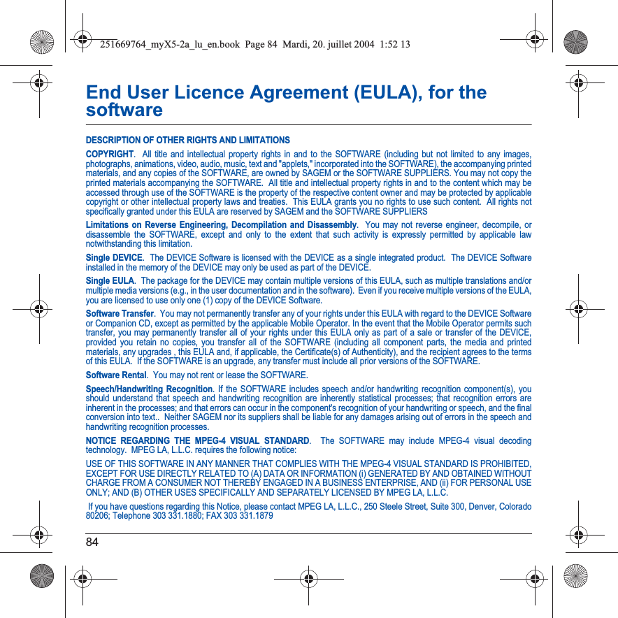 84End User Licence Agreement (EULA), for the softwareDESCRIPTION OF OTHER RIGHTS AND LIMITATIONSCOPYRIGHT.  All title and intellectual property rights in and to the SOFTWARE (including but not limited to any images, photographs, animations, video, audio, music, text and &quot;applets,&quot; incorporated into the SOFTWARE), the accompanying printed materials, and any copies of the SOFTWARE, are owned by SAGEM or the SOFTWARE SUPPLIERS. You may not copy the printed materials accompanying the SOFTWARE.  All title and intellectual property rights in and to the content which may be accessed through use of the SOFTWARE is the property of the respective content owner and may be protected by applicable copyright or other intellectual property laws and treaties.  This EULA grants you no rights to use such content.  All rights notspecifically granted under this EULA are reserved by SAGEM and the SOFTWARE SUPPLIERSLimitations on Reverse Engineering, Decompilation and Disassembly.  You may not reverse engineer, decompile, or disassemble the SOFTWARE, except and only to the extent that such activity is expressly permitted by applicable law notwithstanding this limitation.Single DEVICE.  The DEVICE Software is licensed with the DEVICE as a single integrated product.  The DEVICE Software installed in the memory of the DEVICE may only be used as part of the DEVICE.Single EULA.  The package for the DEVICE may contain multiple versions of this EULA, such as multiple translations and/or multiple media versions (e.g., in the user documentation and in the software).  Even if you receive multiple versions of the EULA, you are licensed to use only one (1) copy of the DEVICE Software. Software Transfer.  You may not permanently transfer any of your rights under this EULA with regard to the DEVICE Software or Companion CD, except as permitted by the applicable Mobile Operator. In the event that the Mobile Operator permits such transfer, you may permanently transfer all of your rights under this EULA only as part of a sale or transfer of the DEVICE, provided you retain no copies, you transfer all of the SOFTWARE (including all component parts, the media and printed materials, any upgrades , this EULA and, if applicable, the Certificate(s) of Authenticity), and the recipient agrees to the terms of this EULA.  If the SOFTWARE is an upgrade, any transfer must include all prior versions of the SOFTWARE.Software Rental.  You may not rent or lease the SOFTWARE.  Speech/Handwriting Recognition. If the SOFTWARE includes speech and/or handwriting recognition component(s), you should understand that speech and handwriting recognition are inherently statistical processes; that recognition errors are inherent in the processes; and that errors can occur in the component&apos;s recognition of your handwriting or speech, and the finalconversion into text..  Neither SAGEM nor its suppliers shall be liable for any damages arising out of errors in the speech andhandwriting recognition processes.NOTICE REGARDING THE MPEG-4 VISUAL STANDARD.  The SOFTWARE may include MPEG-4 visual decoding technology.  MPEG LA, L.L.C. requires the following notice: USE OF THIS SOFTWARE IN ANY MANNER THAT COMPLIES WITH THE MPEG-4 VISUAL STANDARD IS PROHIBITED, EXCEPT FOR USE DIRECTLY RELATED TO (A) DATA OR INFORMATION (i) GENERATED BY AND OBTAINED WITHOUT CHARGE FROM A CONSUMER NOT THEREBY ENGAGED IN A BUSINESS ENTERPRISE, AND (ii) FOR PERSONAL USE ONLY; AND (B) OTHER USES SPECIFICALLY AND SEPARATELY LICENSED BY MPEG LA, L.L.C. If you have questions regarding this Notice, please contact MPEG LA, L.L.C., 250 Steele Street, Suite 300, Denver, Colorado 80206; Telephone 303 331.1880; FAX 303 331.1879 251669764_myX5-2a_lu_en.book  Page 84  Mardi, 20. juillet 2004  1:52 13