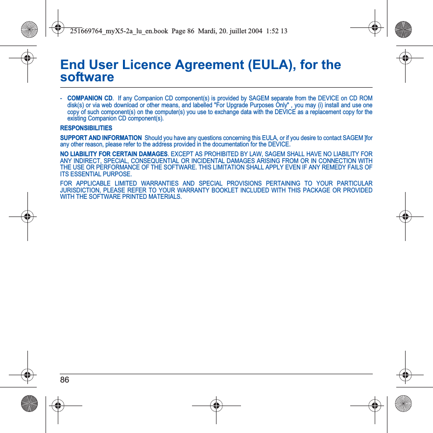 86End User Licence Agreement (EULA), for the software-COMPANION CD.  If any Companion CD component(s) is provided by SAGEM separate from the DEVICE on CD ROM disk(s) or via web download or other means, and labelled &quot;For Upgrade Purposes Only&quot; , you may (i) install and use one copy of such component(s) on the computer(s) you use to exchange data with the DEVICE as a replacement copy for the existing Companion CD component(s). RESPONSIBILITIESSUPPORT AND INFORMATION  Should you have any questions concerning this EULA, or if you desire to contact SAGEM ]for any other reason, please refer to the address provided in the documentation for the DEVICE.NO LIABILITY FOR CERTAIN DAMAGES. EXCEPT AS PROHIBITED BY LAW, SAGEM SHALL HAVE NO LIABILITY FOR ANY INDIRECT, SPECIAL, CONSEQUENTIAL OR INCIDENTAL DAMAGES ARISING FROM OR IN CONNECTION WITH THE USE OR PERFORMANCE OF THE SOFTWARE. THIS LIMITATION SHALL APPLY EVEN IF ANY REMEDY FAILS OF ITS ESSENTIAL PURPOSE. FOR APPLICABLE LIMITED WARRANTIES AND SPECIAL PROVISIONS PERTAINING TO YOUR PARTICULAR JURISDICTION, PLEASE REFER TO YOUR WARRANTY BOOKLET INCLUDED WITH THIS PACKAGE OR PROVIDED WITH THE SOFTWARE PRINTED MATERIALS.251669764_myX5-2a_lu_en.book  Page 86  Mardi, 20. juillet 2004  1:52 13